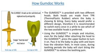 How Gumdoc Works
• The GUMDOC™ is provided with two different
heads. Both heads are made from TPR
(ThermoPlastic Rubber) where the baby is
chewing & biting. Every baby would prefer a
different design, therefore it is recommended
to switch every once in a while to see which of
the two available heads is preferred.
• Using the GUMDOC™ is simple and intuitive,
even for the baby! After attaching the head to
the GUMDOC™, press the upper button to turn
it on. Pass it to the baby to play with and learn
how the vibration feels. In most cases, during
teething periods the baby will start biting the
GUMDOC™ to relieve the teething pain.
 