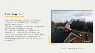 Introduction
Your home’s rain gutter system is one of the most
overlooked elements, but it plays a vital role in
protecting your property.
Therefore, it is important to keep gutter maintenance
on top of your checklist. Why, you ask?
This presentation will help you understand the
importance of regular gutter maintenance, what
causes gutter damage, and how hiring a gutter repair
professional for regular gutter maintenance can
eliminate expensive repairs down the line. So, let’s
get started!
www.sunshineguttersgold.com
 