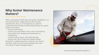 Why Gutter Maintenance
Matters?
Often, homeowners think that new gutter installation is a
one-and-done job, neglecting the role of gutter
maintenance. But, as a homeowner, you need to
understand that having an efficiently working rain gutter
system can help to
• Prevent soil erosion
• Protect your foundation from cracks and shifting
• Stop water from seeping into basements or
crawlspaces
• Prevent siding, fascia, and soffit damage
• Reduce the risk of mold and mildew growth
Remember, neglected gutters, however, can lead to
overflow, clogs, and structural damage that costs
thousands in water damage repairs.
www.sunshineguttersgold.com
 