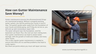 How can Gutter Maintenance
Save Money?
Gutter maintenance ensures the aforementioned things
are maintained properly. Without a properly working
gutter system, you will be putting your house in harm’s
way. The gutters guide water away from the foundation of
your house and landscaping, and if they do not do so, you
will end up with tremendous repair bills.
The water will pool near the foundation, and the
basement can flood. Plus, the roof can start rotting even.
Poor gutter maintenance can lead to severe water
damage, with the growth of mold and mildew, and many
other issues.
This is why regular gutter maintenance is needed to
ensure that there are no overflow problems that lead to
costly repairs.
But there are points where you must call repair services.
www.sunshineguttersgold.com
 