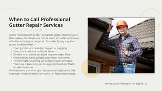 When to Call Professional
Gutter Repair Services
Some homeowners prefer to handle gutter maintenance
themselves, but there are times when it’s safer and more
effective to bring in the pros. Consider hiring a gutter
repair service when:
• Your gutters are heavily clogged or sagging
• You notice leaks in multiple areas
• Dented or crushed sections impede water flow
• Downspouts have pulled away from the home
• There’s water staining on exterior walls or fascia
• You have a two-story or steeply pitched roof that’s
unsafe to access
Professionals can also spot issues you might miss, like
improper slope, hidden corrosion, or flashing damage.
www.sunshineguttersgold.com
 