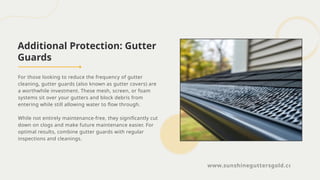 Additional Protection: Gutter
Guards
For those looking to reduce the frequency of gutter
cleaning, gutter guards (also known as gutter covers) are
a worthwhile investment. These mesh, screen, or foam
systems sit over your gutters and block debris from
entering while still allowing water to flow through.
While not entirely maintenance-free, they significantly cut
down on clogs and make future maintenance easier. For
optimal results, combine gutter guards with regular
inspections and cleanings.
www.sunshineguttersgold.com
 