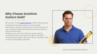 Why Choose Sunshine
Gutters Gold?
We are your trusted gutter service provider, offering years
of expertise and high-quality work that exceeds
expectations. We have a proven track record of success of
over a decade, delivering excellence with state-of-the-art
tools and techniques.
We give you an assurance that your gutters will be
functional all year round with our support. We offer a
comprehensive support system for all our customers, with
a 5-year workmanship guarantee.
www.sunshineguttersgold.com
 