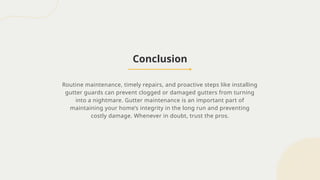 Conclusion
Routine maintenance, timely repairs, and proactive steps like installing
gutter guards can prevent clogged or damaged gutters from turning
into a nightmare. Gutter maintenance is an important part of
maintaining your home’s integrity in the long run and preventing
costly damage. Whenever in doubt, trust the pros.
 