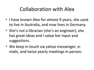 Collaboration with Alex
• I have known Alex for almost 9 years, she used
  to live in Australia, and now lives in Germany.
• She’s not a librarian (she’s an engineer), she
  has great ideas and I value her input and
  suggestions.
• We keep in touch via yahoo messenger, e-
  mails, and twice yearly meetings in person.
 