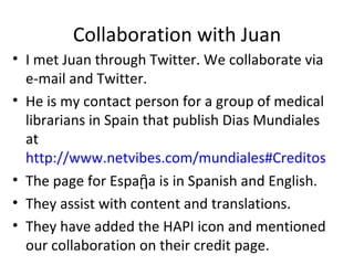 Collaboration with Juan
• I met Juan through Twitter. We collaborate via
  e-mail and Twitter.
• He is my contact person for a group of medical
  librarians in Spain that publish Dias Mundiales
  at
  http://www.netvibes.com/mundiales#Creditos
• The page for Espaῇa is in Spanish and English.
• They assist with content and translations.
• They have added the HAPI icon and mentioned
  our collaboration on their credit page.
 