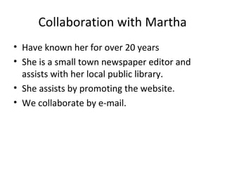 Collaboration with Martha
• Have known her for over 20 years
• She is a small town newspaper editor and
  assists with her local public library.
• She assists by promoting the website.
• We collaborate by e-mail.
 