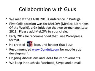 Collaboration with Guus
• We met at the EAHIL 2010 Conference in Portugal.
• First Collaboration was for MeLOW (Medical Librarians
  Of the World), a G+ initiative that we co-manage. Late
  2011. Please add MeLOW to your circle.
• Early 2012 he recommended that I use Wordpress
  format.
• He created        icon, and header that I use.
• Recommended www.Conduit.com for mobile app
  development.
• Ongoing discussions and ideas for improvements.
• We keep in touch via Facebook, Skype and e-mail.
 
