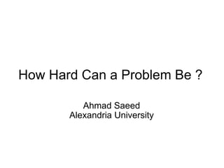 How Hard Can a Problem Be ? Ahmad Saeed Alexandria University 