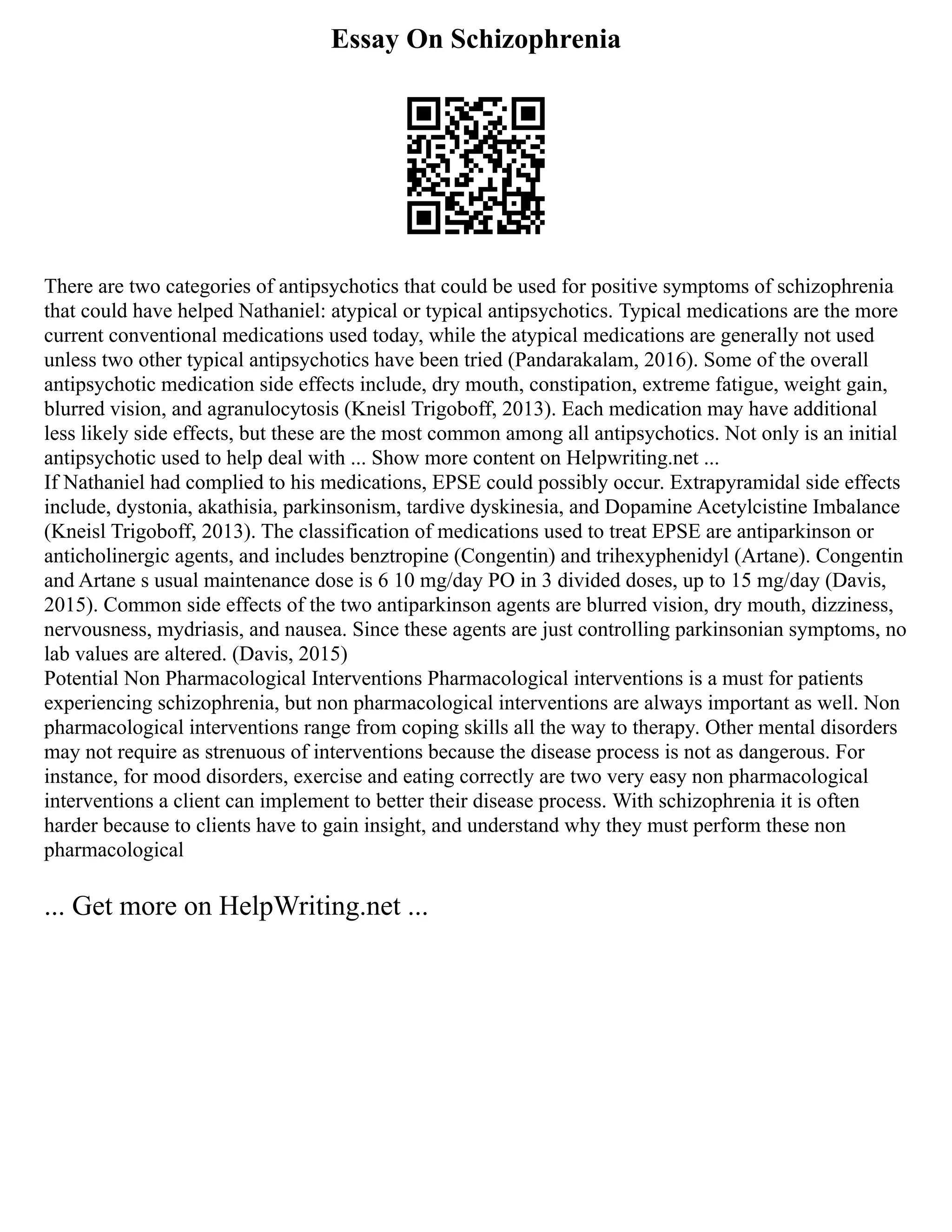 Essay On Schizophrenia
There are two categories of antipsychotics that could be used for positive symptoms of schizophrenia
that could have helped Nathaniel: atypical or typical antipsychotics. Typical medications are the more
current conventional medications used today, while the atypical medications are generally not used
unless two other typical antipsychotics have been tried (Pandarakalam, 2016). Some of the overall
antipsychotic medication side effects include, dry mouth, constipation, extreme fatigue, weight gain,
blurred vision, and agranulocytosis (Kneisl Trigoboff, 2013). Each medication may have additional
less likely side effects, but these are the most common among all antipsychotics. Not only is an initial
antipsychotic used to help deal with ... Show more content on Helpwriting.net ...
If Nathaniel had complied to his medications, EPSE could possibly occur. Extrapyramidal side effects
include, dystonia, akathisia, parkinsonism, tardive dyskinesia, and Dopamine Acetylcistine Imbalance
(Kneisl Trigoboff, 2013). The classification of medications used to treat EPSE are antiparkinson or
anticholinergic agents, and includes benztropine (Congentin) and trihexyphenidyl (Artane). Congentin
and Artane s usual maintenance dose is 6 10 mg/day PO in 3 divided doses, up to 15 mg/day (Davis,
2015). Common side effects of the two antiparkinson agents are blurred vision, dry mouth, dizziness,
nervousness, mydriasis, and nausea. Since these agents are just controlling parkinsonian symptoms, no
lab values are altered. (Davis, 2015)
Potential Non Pharmacological Interventions Pharmacological interventions is a must for patients
experiencing schizophrenia, but non pharmacological interventions are always important as well. Non
pharmacological interventions range from coping skills all the way to therapy. Other mental disorders
may not require as strenuous of interventions because the disease process is not as dangerous. For
instance, for mood disorders, exercise and eating correctly are two very easy non pharmacological
interventions a client can implement to better their disease process. With schizophrenia it is often
harder because to clients have to gain insight, and understand why they must perform these non
pharmacological
... Get more on HelpWriting.net ...
 