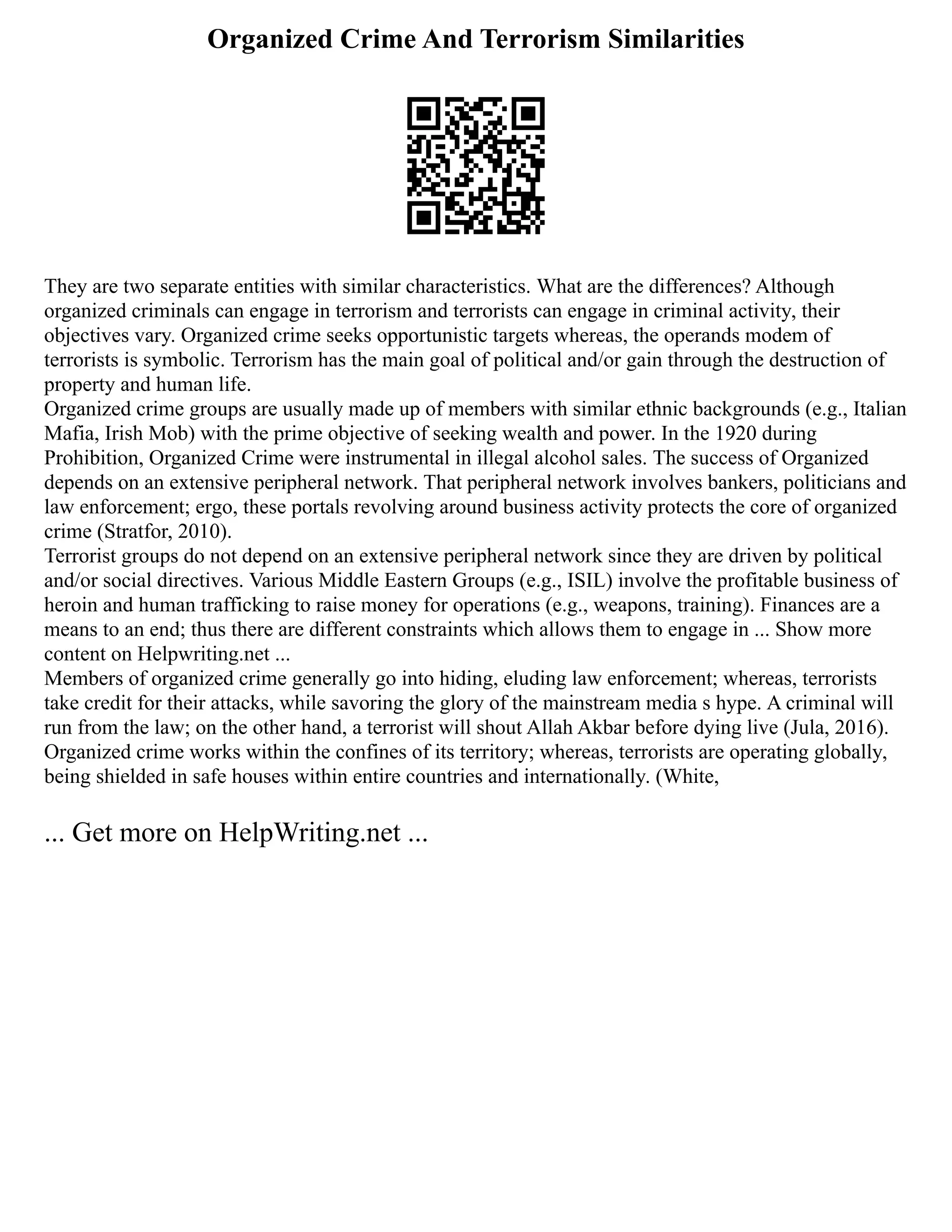 Organized Crime And Terrorism Similarities
They are two separate entities with similar characteristics. What are the differences? Although
organized criminals can engage in terrorism and terrorists can engage in criminal activity, their
objectives vary. Organized crime seeks opportunistic targets whereas, the operands modem of
terrorists is symbolic. Terrorism has the main goal of political and/or gain through the destruction of
property and human life.
Organized crime groups are usually made up of members with similar ethnic backgrounds (e.g., Italian
Mafia, Irish Mob) with the prime objective of seeking wealth and power. In the 1920 during
Prohibition, Organized Crime were instrumental in illegal alcohol sales. The success of Organized
depends on an extensive peripheral network. That peripheral network involves bankers, politicians and
law enforcement; ergo, these portals revolving around business activity protects the core of organized
crime (Stratfor, 2010).
Terrorist groups do not depend on an extensive peripheral network since they are driven by political
and/or social directives. Various Middle Eastern Groups (e.g., ISIL) involve the profitable business of
heroin and human trafficking to raise money for operations (e.g., weapons, training). Finances are a
means to an end; thus there are different constraints which allows them to engage in ... Show more
content on Helpwriting.net ...
Members of organized crime generally go into hiding, eluding law enforcement; whereas, terrorists
take credit for their attacks, while savoring the glory of the mainstream media s hype. A criminal will
run from the law; on the other hand, a terrorist will shout Allah Akbar before dying live (Jula, 2016).
Organized crime works within the confines of its territory; whereas, terrorists are operating globally,
being shielded in safe houses within entire countries and internationally. (White,
... Get more on HelpWriting.net ...
 