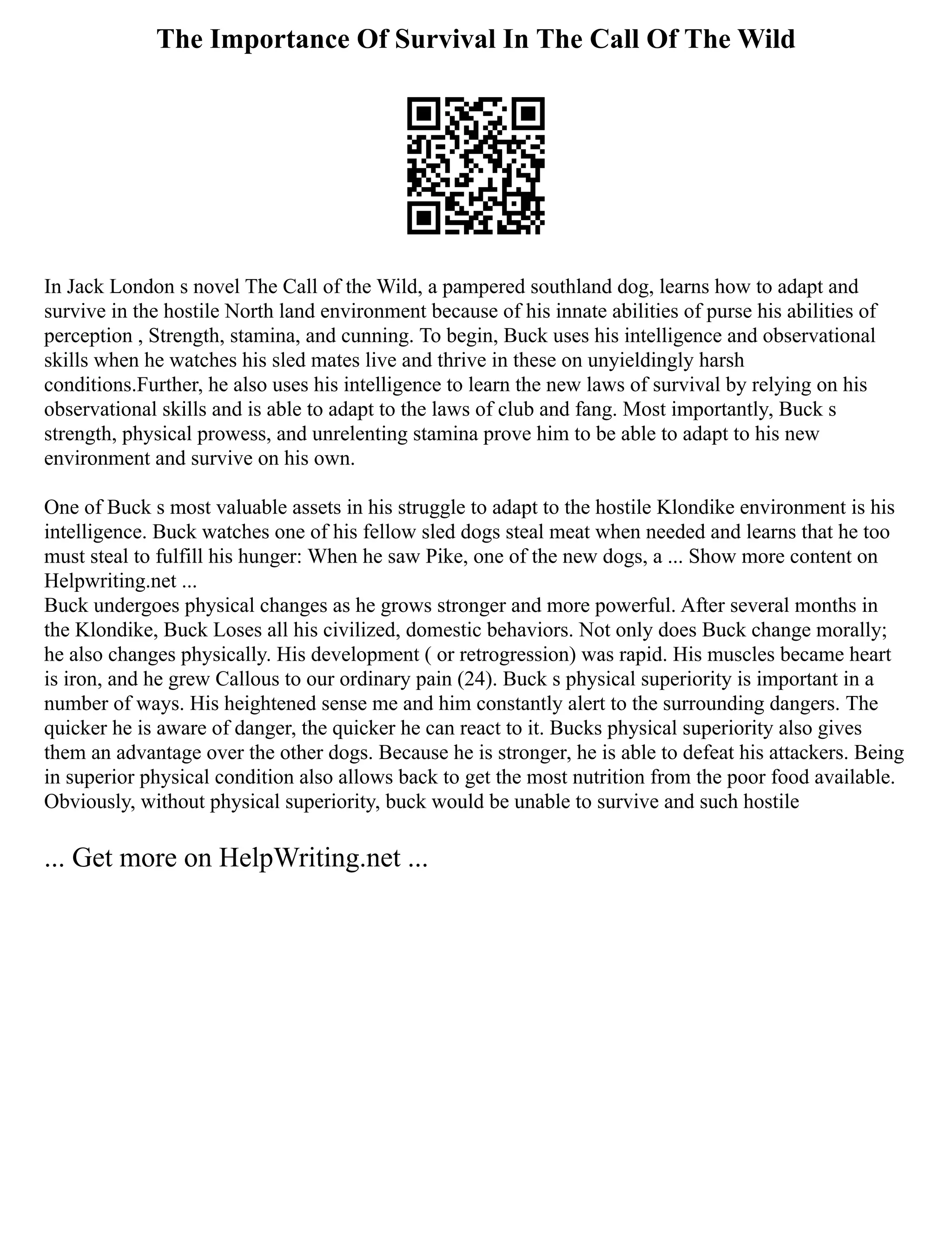 The Importance Of Survival In The Call Of The Wild
In Jack London s novel The Call of the Wild, a pampered southland dog, learns how to adapt and
survive in the hostile North land environment because of his innate abilities of purse his abilities of
perception , Strength, stamina, and cunning. To begin, Buck uses his intelligence and observational
skills when he watches his sled mates live and thrive in these on unyieldingly harsh
conditions.Further, he also uses his intelligence to learn the new laws of survival by relying on his
observational skills and is able to adapt to the laws of club and fang. Most importantly, Buck s
strength, physical prowess, and unrelenting stamina prove him to be able to adapt to his new
environment and survive on his own.
One of Buck s most valuable assets in his struggle to adapt to the hostile Klondike environment is his
intelligence. Buck watches one of his fellow sled dogs steal meat when needed and learns that he too
must steal to fulfill his hunger: When he saw Pike, one of the new dogs, a ... Show more content on
Helpwriting.net ...
Buck undergoes physical changes as he grows stronger and more powerful. After several months in
the Klondike, Buck Loses all his civilized, domestic behaviors. Not only does Buck change morally;
he also changes physically. His development ( or retrogression) was rapid. His muscles became heart
is iron, and he grew Callous to our ordinary pain (24). Buck s physical superiority is important in a
number of ways. His heightened sense me and him constantly alert to the surrounding dangers. The
quicker he is aware of danger, the quicker he can react to it. Bucks physical superiority also gives
them an advantage over the other dogs. Because he is stronger, he is able to defeat his attackers. Being
in superior physical condition also allows back to get the most nutrition from the poor food available.
Obviously, without physical superiority, buck would be unable to survive and such hostile
... Get more on HelpWriting.net ...
 