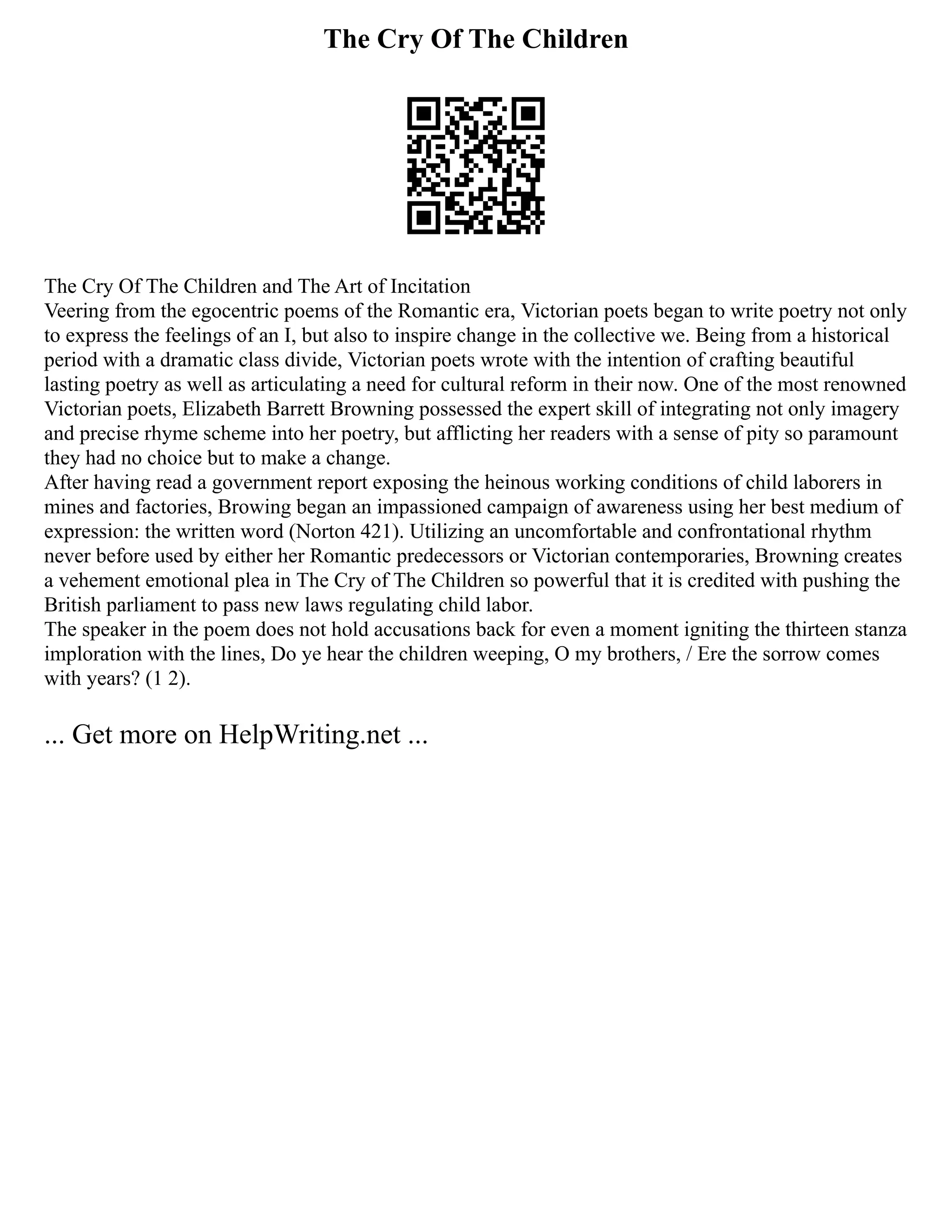 The Cry Of The Children
The Cry Of The Children and The Art of Incitation
Veering from the egocentric poems of the Romantic era, Victorian poets began to write poetry not only
to express the feelings of an I, but also to inspire change in the collective we. Being from a historical
period with a dramatic class divide, Victorian poets wrote with the intention of crafting beautiful
lasting poetry as well as articulating a need for cultural reform in their now. One of the most renowned
Victorian poets, Elizabeth Barrett Browning possessed the expert skill of integrating not only imagery
and precise rhyme scheme into her poetry, but afflicting her readers with a sense of pity so paramount
they had no choice but to make a change.
After having read a government report exposing the heinous working conditions of child laborers in
mines and factories, Browing began an impassioned campaign of awareness using her best medium of
expression: the written word (Norton 421). Utilizing an uncomfortable and confrontational rhythm
never before used by either her Romantic predecessors or Victorian contemporaries, Browning creates
a vehement emotional plea in The Cry of The Children so powerful that it is credited with pushing the
British parliament to pass new laws regulating child labor.
The speaker in the poem does not hold accusations back for even a moment igniting the thirteen stanza
imploration with the lines, Do ye hear the children weeping, O my brothers, / Ere the sorrow comes
with years? (1 2).
... Get more on HelpWriting.net ...
 