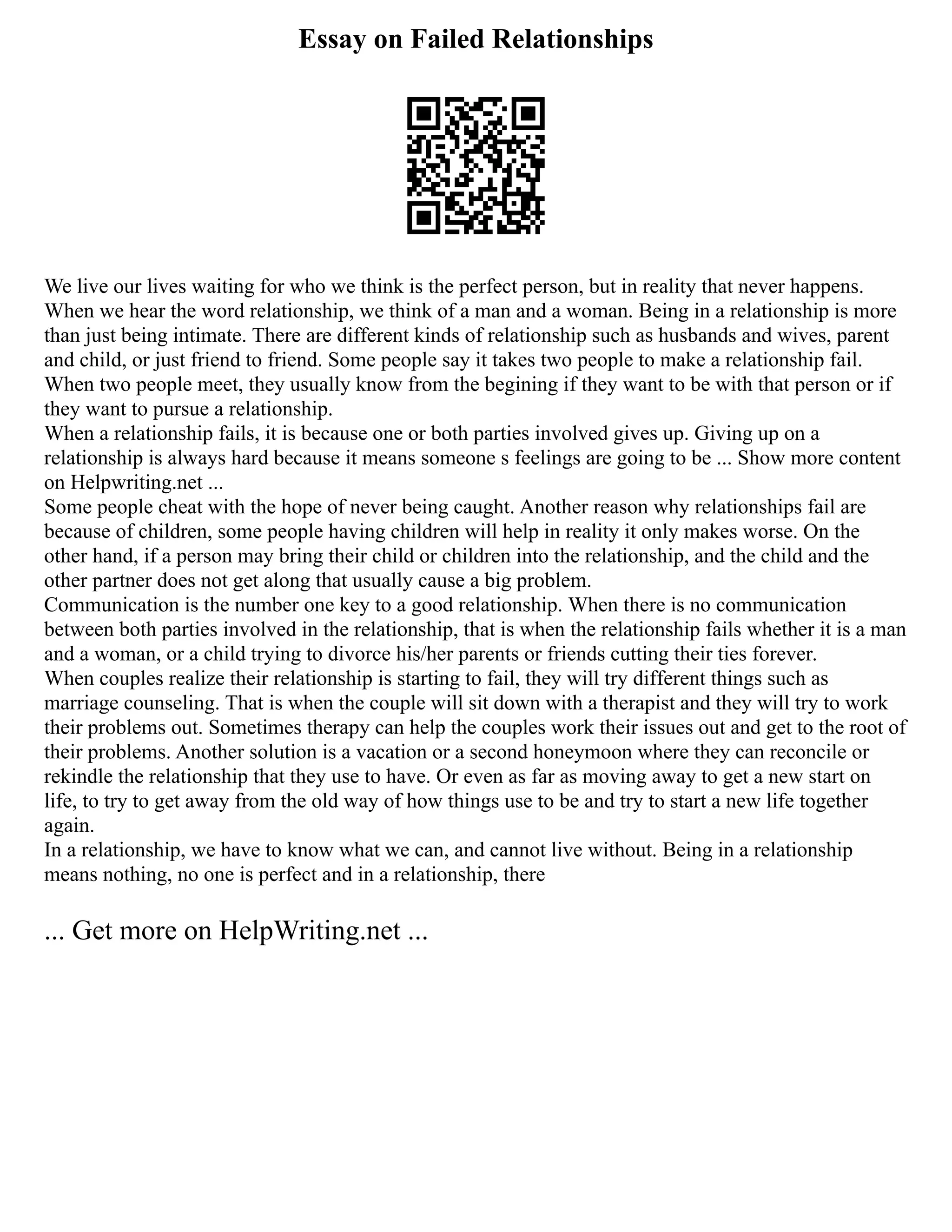 Essay on Failed Relationships
We live our lives waiting for who we think is the perfect person, but in reality that never happens.
When we hear the word relationship, we think of a man and a woman. Being in a relationship is more
than just being intimate. There are different kinds of relationship such as husbands and wives, parent
and child, or just friend to friend. Some people say it takes two people to make a relationship fail.
When two people meet, they usually know from the begining if they want to be with that person or if
they want to pursue a relationship.
When a relationship fails, it is because one or both parties involved gives up. Giving up on a
relationship is always hard because it means someone s feelings are going to be ... Show more content
on Helpwriting.net ...
Some people cheat with the hope of never being caught. Another reason why relationships fail are
because of children, some people having children will help in reality it only makes worse. On the
other hand, if a person may bring their child or children into the relationship, and the child and the
other partner does not get along that usually cause a big problem.
Communication is the number one key to a good relationship. When there is no communication
between both parties involved in the relationship, that is when the relationship fails whether it is a man
and a woman, or a child trying to divorce his/her parents or friends cutting their ties forever.
When couples realize their relationship is starting to fail, they will try different things such as
marriage counseling. That is when the couple will sit down with a therapist and they will try to work
their problems out. Sometimes therapy can help the couples work their issues out and get to the root of
their problems. Another solution is a vacation or a second honeymoon where they can reconcile or
rekindle the relationship that they use to have. Or even as far as moving away to get a new start on
life, to try to get away from the old way of how things use to be and try to start a new life together
again.
In a relationship, we have to know what we can, and cannot live without. Being in a relationship
means nothing, no one is perfect and in a relationship, there
... Get more on HelpWriting.net ...
 