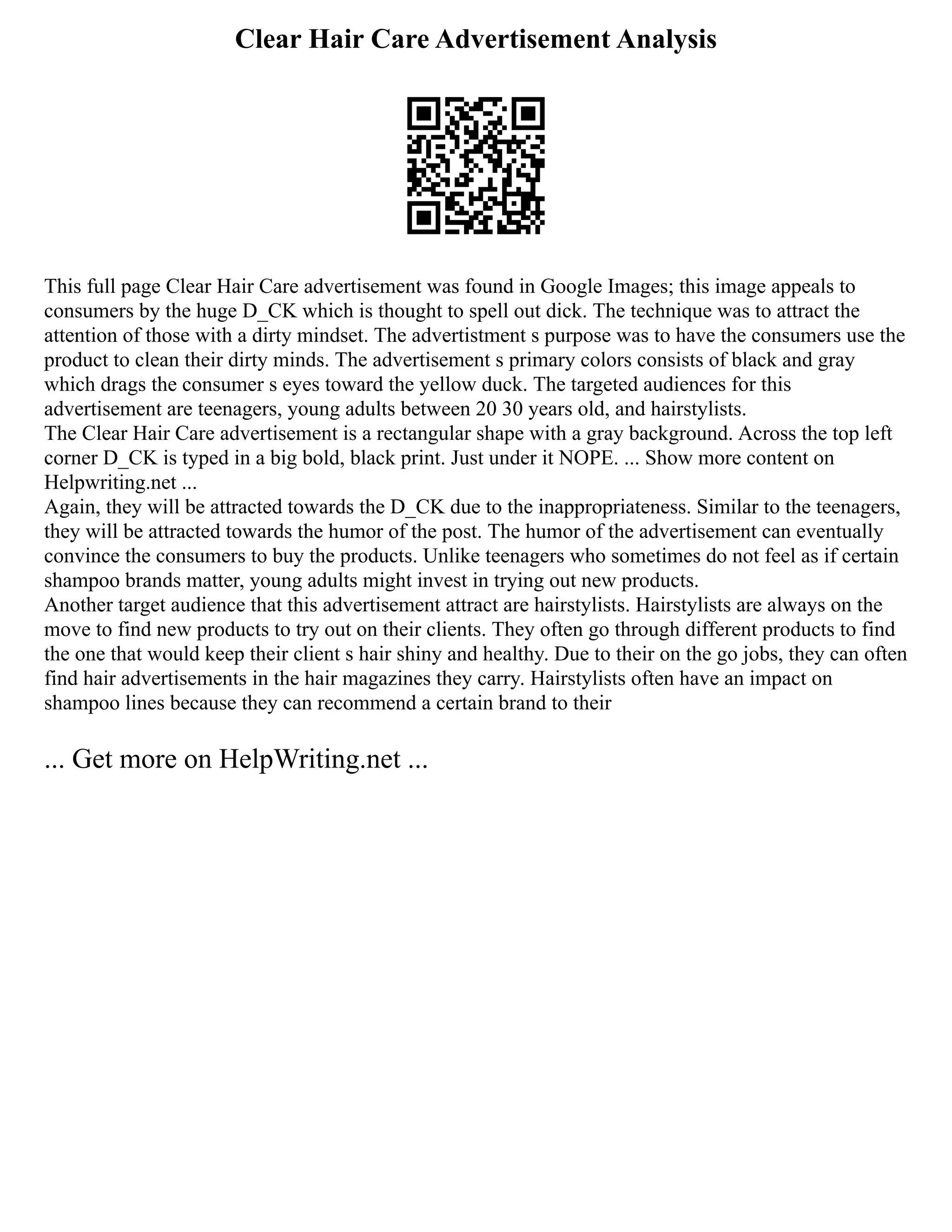 Clear Hair Care Advertisement Analysis
This full page Clear Hair Care advertisement was found in Google Images; this image appeals to
consumers by the huge D_CK which is thought to spell out dick. The technique was to attract the
attention of those with a dirty mindset. The advertistment s purpose was to have the consumers use the
product to clean their dirty minds. The advertisement s primary colors consists of black and gray
which drags the consumer s eyes toward the yellow duck. The targeted audiences for this
advertisement are teenagers, young adults between 20 30 years old, and hairstylists.
The Clear Hair Care advertisement is a rectangular shape with a gray background. Across the top left
corner D_CK is typed in a big bold, black print. Just under it NOPE. ... Show more content on
Helpwriting.net ...
Again, they will be attracted towards the D_CK due to the inappropriateness. Similar to the teenagers,
they will be attracted towards the humor of the post. The humor of the advertisement can eventually
convince the consumers to buy the products. Unlike teenagers who sometimes do not feel as if certain
shampoo brands matter, young adults might invest in trying out new products.
Another target audience that this advertisement attract are hairstylists. Hairstylists are always on the
move to find new products to try out on their clients. They often go through different products to find
the one that would keep their client s hair shiny and healthy. Due to their on the go jobs, they can often
find hair advertisements in the hair magazines they carry. Hairstylists often have an impact on
shampoo lines because they can recommend a certain brand to their
... Get more on HelpWriting.net ...
 