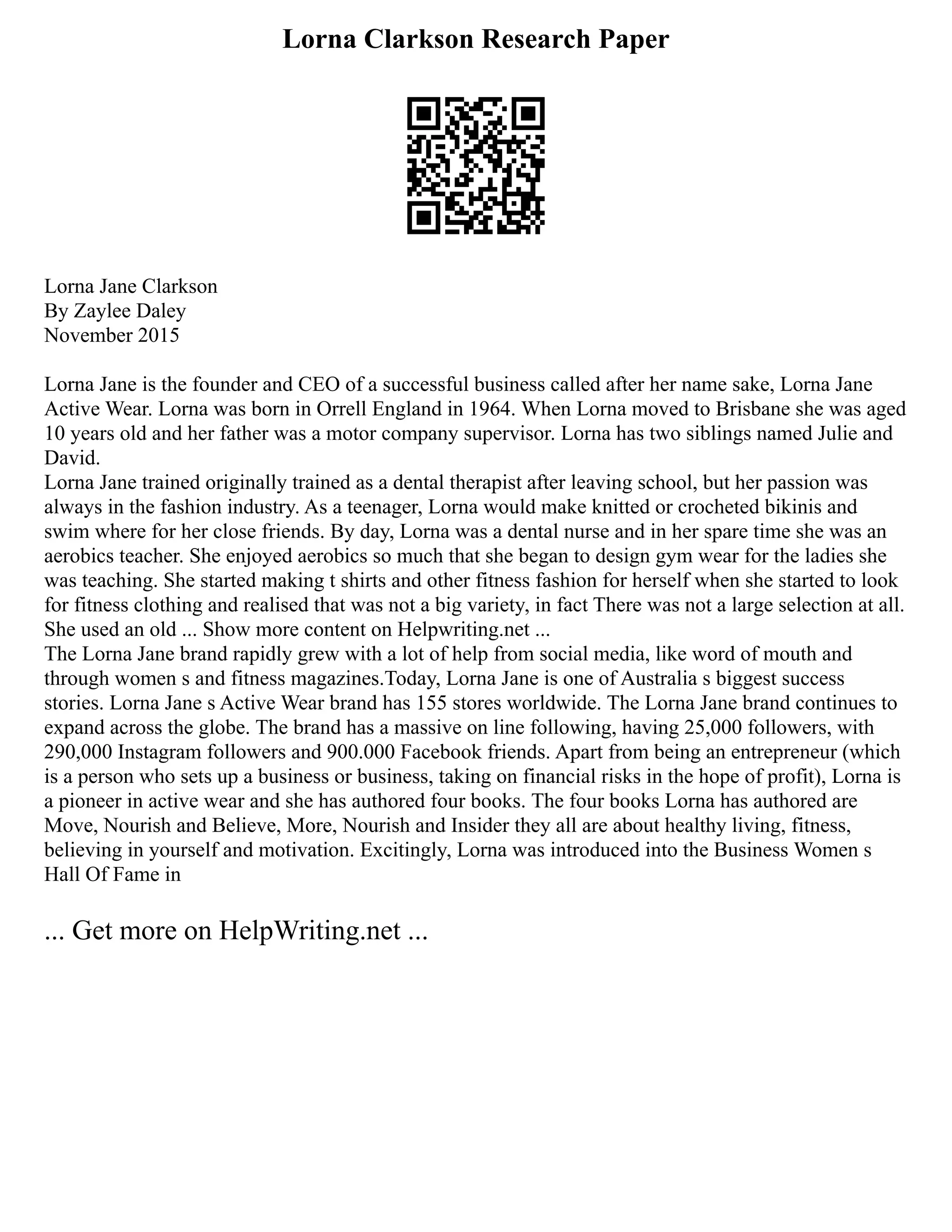 Lorna Clarkson Research Paper
Lorna Jane Clarkson
By Zaylee Daley
November 2015
Lorna Jane is the founder and CEO of a successful business called after her name sake, Lorna Jane
Active Wear. Lorna was born in Orrell England in 1964. When Lorna moved to Brisbane she was aged
10 years old and her father was a motor company supervisor. Lorna has two siblings named Julie and
David.
Lorna Jane trained originally trained as a dental therapist after leaving school, but her passion was
always in the fashion industry. As a teenager, Lorna would make knitted or crocheted bikinis and
swim where for her close friends. By day, Lorna was a dental nurse and in her spare time she was an
aerobics teacher. She enjoyed aerobics so much that she began to design gym wear for the ladies she
was teaching. She started making t shirts and other fitness fashion for herself when she started to look
for fitness clothing and realised that was not a big variety, in fact There was not a large selection at all.
She used an old ... Show more content on Helpwriting.net ...
The Lorna Jane brand rapidly grew with a lot of help from social media, like word of mouth and
through women s and fitness magazines.Today, Lorna Jane is one of Australia s biggest success
stories. Lorna Jane s Active Wear brand has 155 stores worldwide. The Lorna Jane brand continues to
expand across the globe. The brand has a massive on line following, having 25,000 followers, with
290,000 Instagram followers and 900.000 Facebook friends. Apart from being an entrepreneur (which
is a person who sets up a business or business, taking on financial risks in the hope of profit), Lorna is
a pioneer in active wear and she has authored four books. The four books Lorna has authored are
Move, Nourish and Believe, More, Nourish and Insider they all are about healthy living, fitness,
believing in yourself and motivation. Excitingly, Lorna was introduced into the Business Women s
Hall Of Fame in
... Get more on HelpWriting.net ...
 