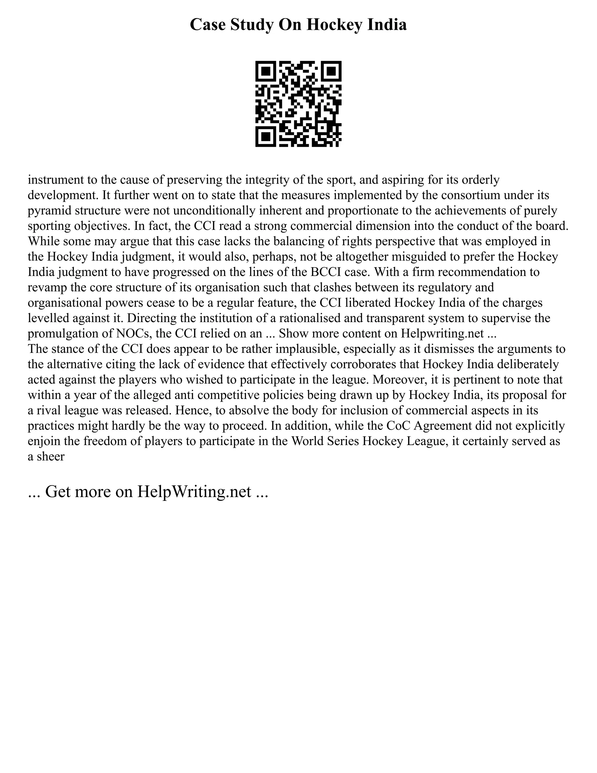 Case Study On Hockey India
instrument to the cause of preserving the integrity of the sport, and aspiring for its orderly
development. It further went on to state that the measures implemented by the consortium under its
pyramid structure were not unconditionally inherent and proportionate to the achievements of purely
sporting objectives. In fact, the CCI read a strong commercial dimension into the conduct of the board.
While some may argue that this case lacks the balancing of rights perspective that was employed in
the Hockey India judgment, it would also, perhaps, not be altogether misguided to prefer the Hockey
India judgment to have progressed on the lines of the BCCI case. With a firm recommendation to
revamp the core structure of its organisation such that clashes between its regulatory and
organisational powers cease to be a regular feature, the CCI liberated Hockey India of the charges
levelled against it. Directing the institution of a rationalised and transparent system to supervise the
promulgation of NOCs, the CCI relied on an ... Show more content on Helpwriting.net ...
The stance of the CCI does appear to be rather implausible, especially as it dismisses the arguments to
the alternative citing the lack of evidence that effectively corroborates that Hockey India deliberately
acted against the players who wished to participate in the league. Moreover, it is pertinent to note that
within a year of the alleged anti competitive policies being drawn up by Hockey India, its proposal for
a rival league was released. Hence, to absolve the body for inclusion of commercial aspects in its
practices might hardly be the way to proceed. In addition, while the CoC Agreement did not explicitly
enjoin the freedom of players to participate in the World Series Hockey League, it certainly served as
a sheer
... Get more on HelpWriting.net ...
 