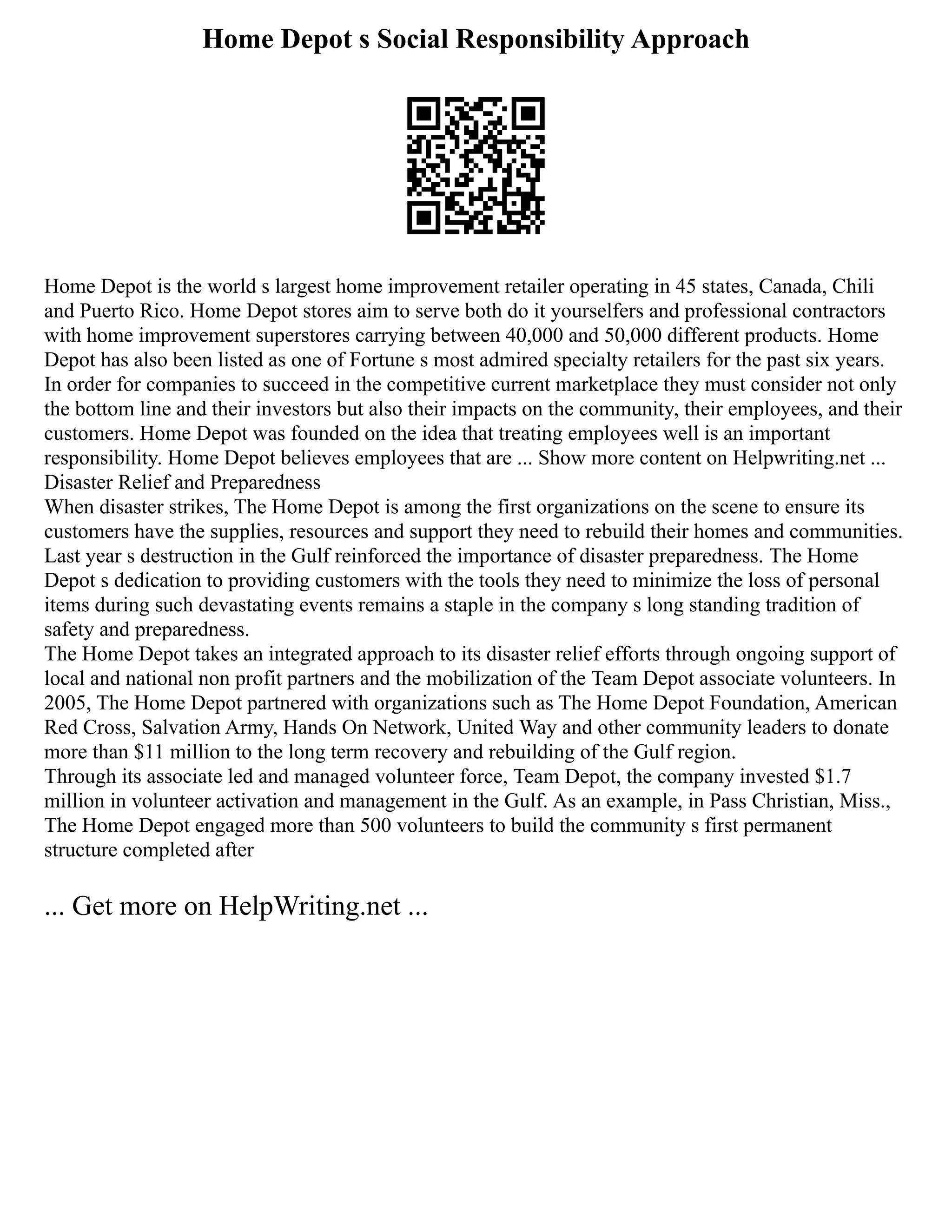 Home Depot s Social Responsibility Approach
Home Depot is the world s largest home improvement retailer operating in 45 states, Canada, Chili
and Puerto Rico. Home Depot stores aim to serve both do it yourselfers and professional contractors
with home improvement superstores carrying between 40,000 and 50,000 different products. Home
Depot has also been listed as one of Fortune s most admired specialty retailers for the past six years.
In order for companies to succeed in the competitive current marketplace they must consider not only
the bottom line and their investors but also their impacts on the community, their employees, and their
customers. Home Depot was founded on the idea that treating employees well is an important
responsibility. Home Depot believes employees that are ... Show more content on Helpwriting.net ...
Disaster Relief and Preparedness
When disaster strikes, The Home Depot is among the first organizations on the scene to ensure its
customers have the supplies, resources and support they need to rebuild their homes and communities.
Last year s destruction in the Gulf reinforced the importance of disaster preparedness. The Home
Depot s dedication to providing customers with the tools they need to minimize the loss of personal
items during such devastating events remains a staple in the company s long standing tradition of
safety and preparedness.
The Home Depot takes an integrated approach to its disaster relief efforts through ongoing support of
local and national non profit partners and the mobilization of the Team Depot associate volunteers. In
2005, The Home Depot partnered with organizations such as The Home Depot Foundation, American
Red Cross, Salvation Army, Hands On Network, United Way and other community leaders to donate
more than $11 million to the long term recovery and rebuilding of the Gulf region.
Through its associate led and managed volunteer force, Team Depot, the company invested $1.7
million in volunteer activation and management in the Gulf. As an example, in Pass Christian, Miss.,
The Home Depot engaged more than 500 volunteers to build the community s first permanent
structure completed after
... Get more on HelpWriting.net ...
 