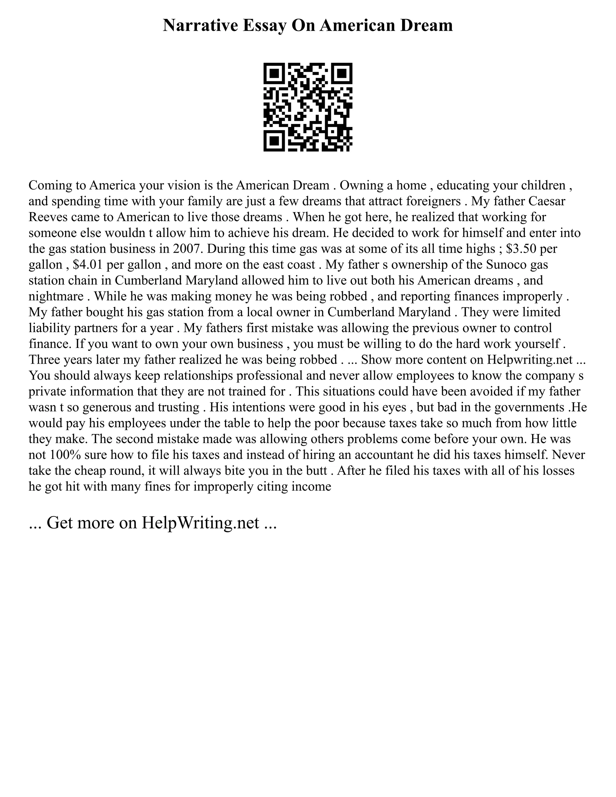 Narrative Essay On American Dream
Coming to America your vision is the American Dream . Owning a home , educating your children ,
and spending time with your family are just a few dreams that attract foreigners . My father Caesar
Reeves came to American to live those dreams . When he got here, he realized that working for
someone else wouldn t allow him to achieve his dream. He decided to work for himself and enter into
the gas station business in 2007. During this time gas was at some of its all time highs ; $3.50 per
gallon , $4.01 per gallon , and more on the east coast . My father s ownership of the Sunoco gas
station chain in Cumberland Maryland allowed him to live out both his American dreams , and
nightmare . While he was making money he was being robbed , and reporting finances improperly .
My father bought his gas station from a local owner in Cumberland Maryland . They were limited
liability partners for a year . My fathers first mistake was allowing the previous owner to control
finance. If you want to own your own business , you must be willing to do the hard work yourself .
Three years later my father realized he was being robbed . ... Show more content on Helpwriting.net ...
You should always keep relationships professional and never allow employees to know the company s
private information that they are not trained for . This situations could have been avoided if my father
wasn t so generous and trusting . His intentions were good in his eyes , but bad in the governments .He
would pay his employees under the table to help the poor because taxes take so much from how little
they make. The second mistake made was allowing others problems come before your own. He was
not 100% sure how to file his taxes and instead of hiring an accountant he did his taxes himself. Never
take the cheap round, it will always bite you in the butt . After he filed his taxes with all of his losses
he got hit with many fines for improperly citing income
... Get more on HelpWriting.net ...
 