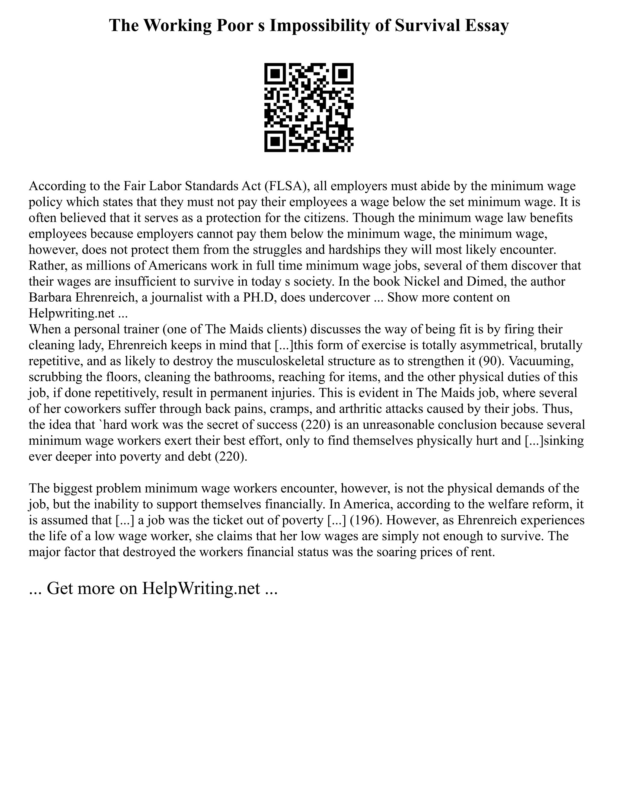 The Working Poor s Impossibility of Survival Essay
According to the Fair Labor Standards Act (FLSA), all employers must abide by the minimum wage
policy which states that they must not pay their employees a wage below the set minimum wage. It is
often believed that it serves as a protection for the citizens. Though the minimum wage law benefits
employees because employers cannot pay them below the minimum wage, the minimum wage,
however, does not protect them from the struggles and hardships they will most likely encounter.
Rather, as millions of Americans work in full time minimum wage jobs, several of them discover that
their wages are insufficient to survive in today s society. In the book Nickel and Dimed, the author
Barbara Ehrenreich, a journalist with a PH.D, does undercover ... Show more content on
Helpwriting.net ...
When a personal trainer (one of The Maids clients) discusses the way of being fit is by firing their
cleaning lady, Ehrenreich keeps in mind that [...]this form of exercise is totally asymmetrical, brutally
repetitive, and as likely to destroy the musculoskeletal structure as to strengthen it (90). Vacuuming,
scrubbing the floors, cleaning the bathrooms, reaching for items, and the other physical duties of this
job, if done repetitively, result in permanent injuries. This is evident in The Maids job, where several
of her coworkers suffer through back pains, cramps, and arthritic attacks caused by their jobs. Thus,
the idea that `hard work was the secret of success (220) is an unreasonable conclusion because several
minimum wage workers exert their best effort, only to find themselves physically hurt and [...]sinking
ever deeper into poverty and debt (220).
The biggest problem minimum wage workers encounter, however, is not the physical demands of the
job, but the inability to support themselves financially. In America, according to the welfare reform, it
is assumed that [...] a job was the ticket out of poverty [...] (196). However, as Ehrenreich experiences
the life of a low wage worker, she claims that her low wages are simply not enough to survive. The
major factor that destroyed the workers financial status was the soaring prices of rent.
... Get more on HelpWriting.net ...
 