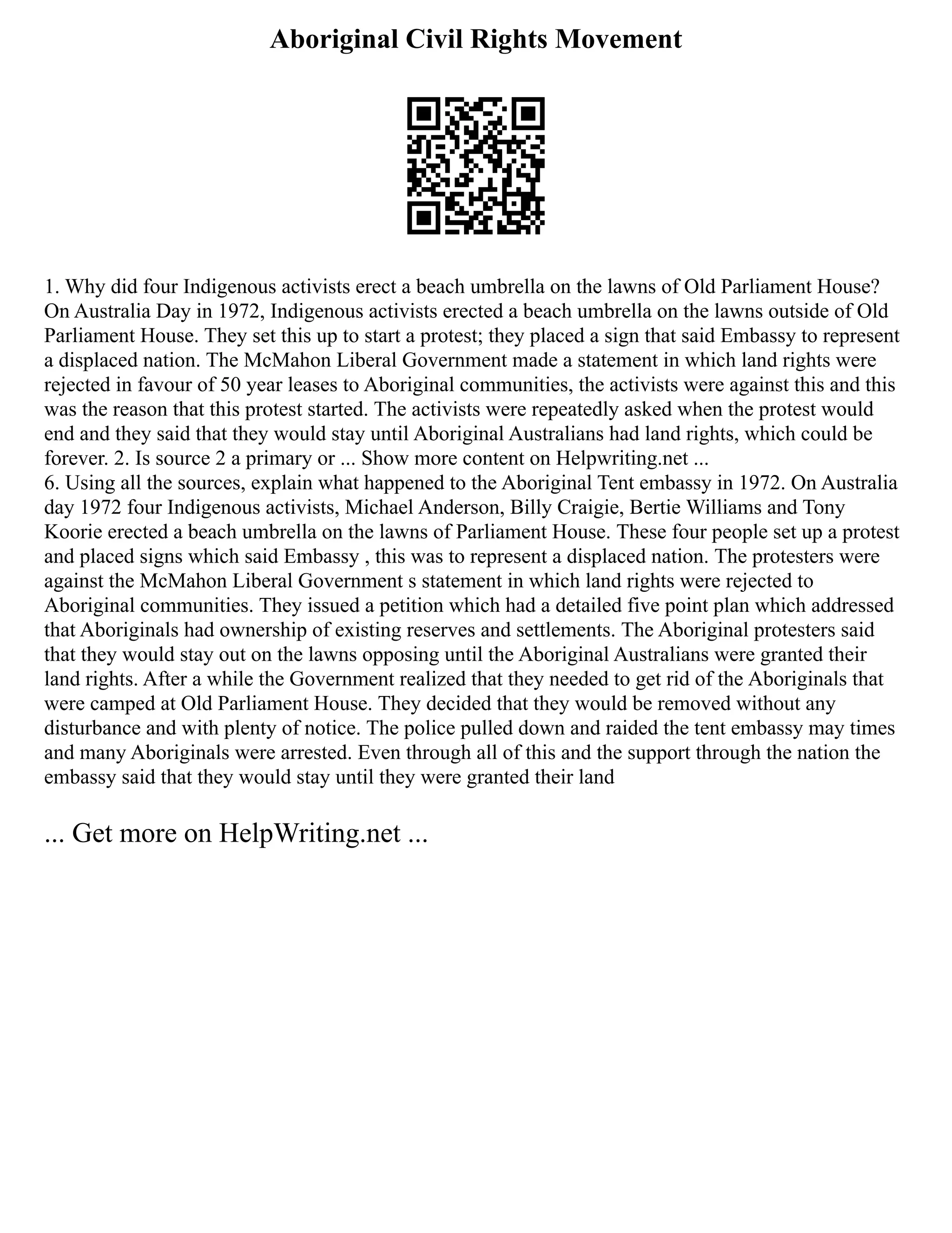 Aboriginal Civil Rights Movement
1. Why did four Indigenous activists erect a beach umbrella on the lawns of Old Parliament House?
On Australia Day in 1972, Indigenous activists erected a beach umbrella on the lawns outside of Old
Parliament House. They set this up to start a protest; they placed a sign that said Embassy to represent
a displaced nation. The McMahon Liberal Government made a statement in which land rights were
rejected in favour of 50 year leases to Aboriginal communities, the activists were against this and this
was the reason that this protest started. The activists were repeatedly asked when the protest would
end and they said that they would stay until Aboriginal Australians had land rights, which could be
forever. 2. Is source 2 a primary or ... Show more content on Helpwriting.net ...
6. Using all the sources, explain what happened to the Aboriginal Tent embassy in 1972. On Australia
day 1972 four Indigenous activists, Michael Anderson, Billy Craigie, Bertie Williams and Tony
Koorie erected a beach umbrella on the lawns of Parliament House. These four people set up a protest
and placed signs which said Embassy , this was to represent a displaced nation. The protesters were
against the McMahon Liberal Government s statement in which land rights were rejected to
Aboriginal communities. They issued a petition which had a detailed five point plan which addressed
that Aboriginals had ownership of existing reserves and settlements. The Aboriginal protesters said
that they would stay out on the lawns opposing until the Aboriginal Australians were granted their
land rights. After a while the Government realized that they needed to get rid of the Aboriginals that
were camped at Old Parliament House. They decided that they would be removed without any
disturbance and with plenty of notice. The police pulled down and raided the tent embassy may times
and many Aboriginals were arrested. Even through all of this and the support through the nation the
embassy said that they would stay until they were granted their land
... Get more on HelpWriting.net ...
 