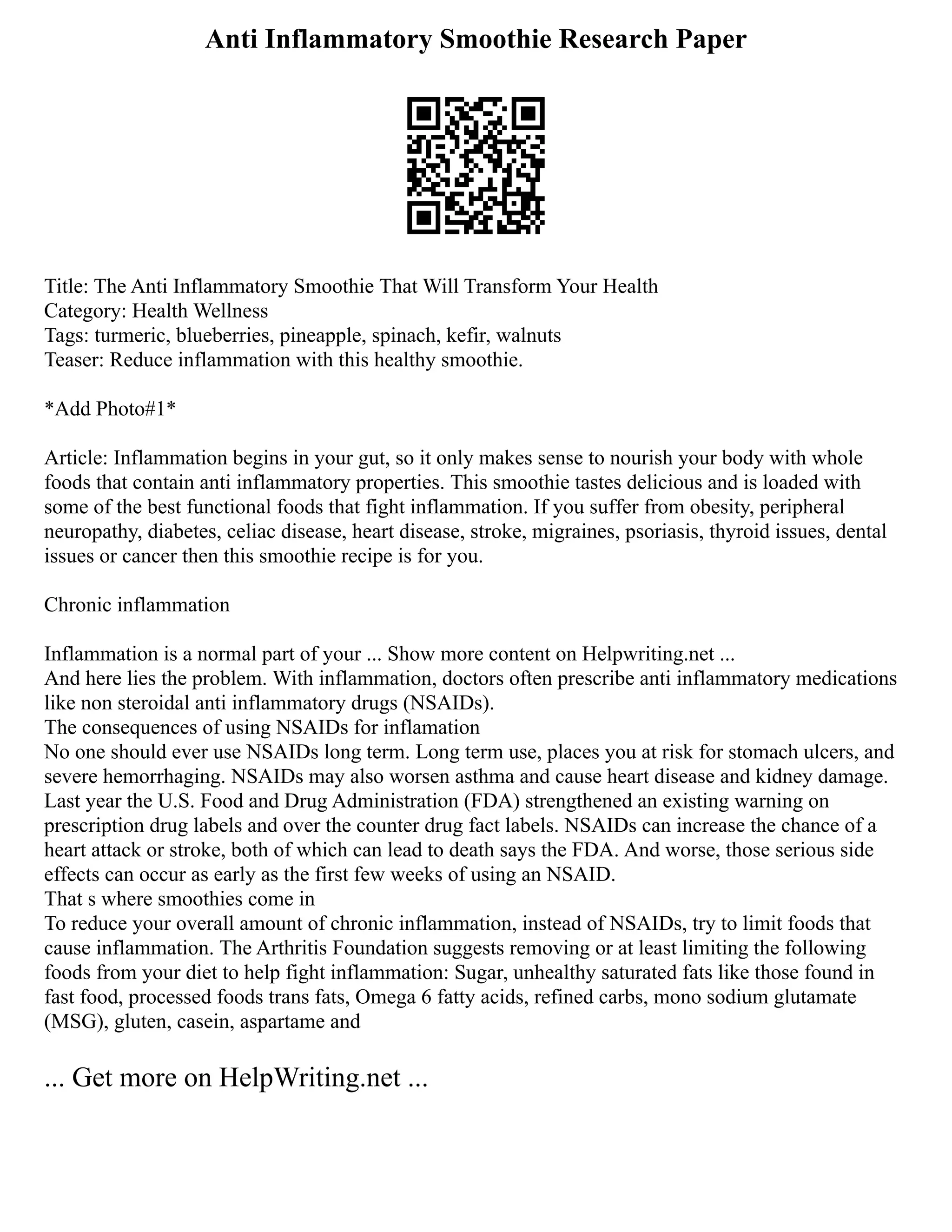 Anti Inflammatory Smoothie Research Paper
Title: The Anti Inflammatory Smoothie That Will Transform Your Health
Category: Health Wellness
Tags: turmeric, blueberries, pineapple, spinach, kefir, walnuts
Teaser: Reduce inflammation with this healthy smoothie.
*Add Photo#1*
Article: Inflammation begins in your gut, so it only makes sense to nourish your body with whole
foods that contain anti inflammatory properties. This smoothie tastes delicious and is loaded with
some of the best functional foods that fight inflammation. If you suffer from obesity, peripheral
neuropathy, diabetes, celiac disease, heart disease, stroke, migraines, psoriasis, thyroid issues, dental
issues or cancer then this smoothie recipe is for you.
Chronic inflammation
Inflammation is a normal part of your ... Show more content on Helpwriting.net ...
And here lies the problem. With inflammation, doctors often prescribe anti inflammatory medications
like non steroidal anti inflammatory drugs (NSAIDs).
The consequences of using NSAIDs for inflamation
No one should ever use NSAIDs long term. Long term use, places you at risk for stomach ulcers, and
severe hemorrhaging. NSAIDs may also worsen asthma and cause heart disease and kidney damage.
Last year the U.S. Food and Drug Administration (FDA) strengthened an existing warning on
prescription drug labels and over the counter drug fact labels. NSAIDs can increase the chance of a
heart attack or stroke, both of which can lead to death says the FDA. And worse, those serious side
effects can occur as early as the first few weeks of using an NSAID.
That s where smoothies come in
To reduce your overall amount of chronic inflammation, instead of NSAIDs, try to limit foods that
cause inflammation. The Arthritis Foundation suggests removing or at least limiting the following
foods from your diet to help fight inflammation: Sugar, unhealthy saturated fats like those found in
fast food, processed foods trans fats, Omega 6 fatty acids, refined carbs, mono sodium glutamate
(MSG), gluten, casein, aspartame and
... Get more on HelpWriting.net ...
 