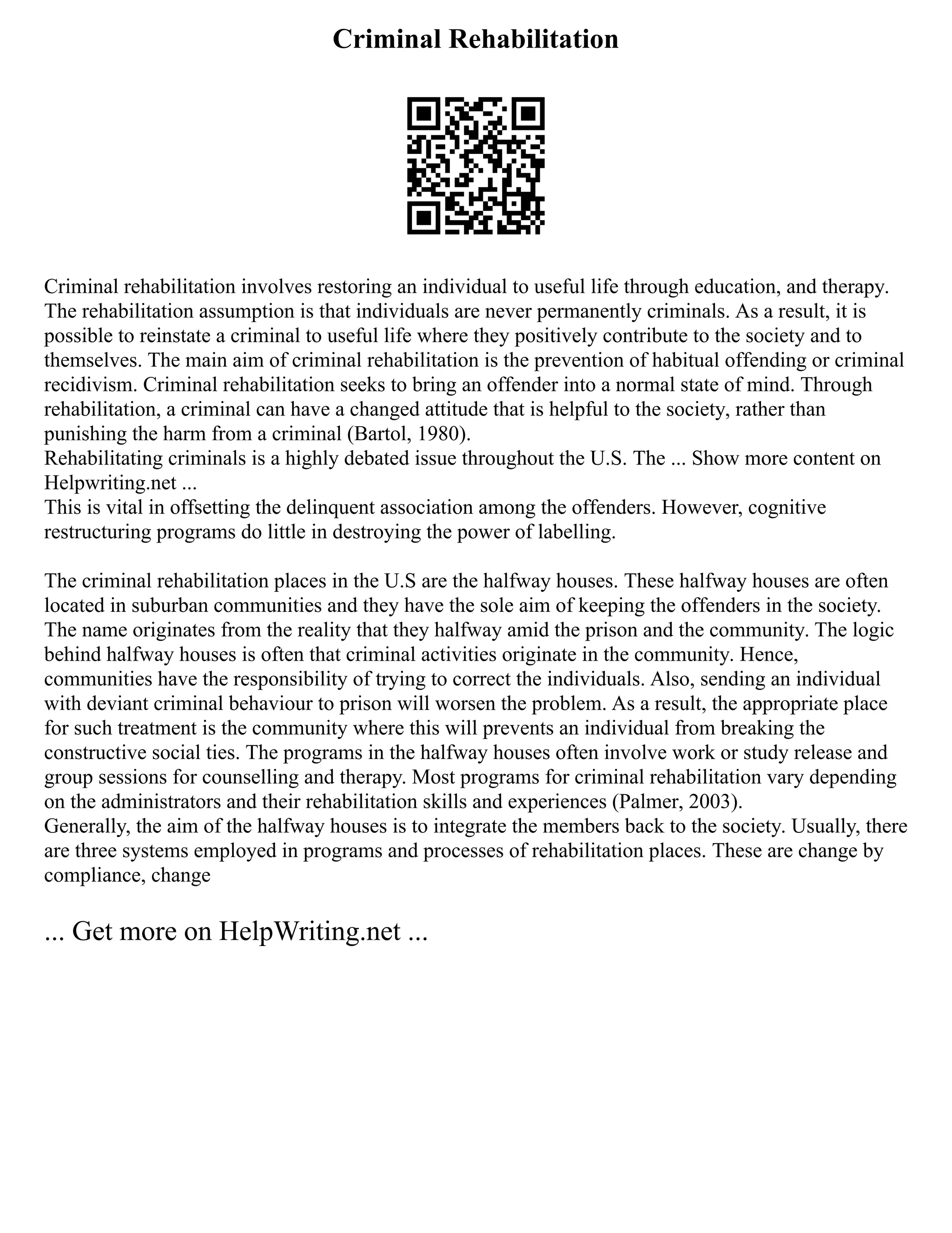 Criminal Rehabilitation
Criminal rehabilitation involves restoring an individual to useful life through education, and therapy.
The rehabilitation assumption is that individuals are never permanently criminals. As a result, it is
possible to reinstate a criminal to useful life where they positively contribute to the society and to
themselves. The main aim of criminal rehabilitation is the prevention of habitual offending or criminal
recidivism. Criminal rehabilitation seeks to bring an offender into a normal state of mind. Through
rehabilitation, a criminal can have a changed attitude that is helpful to the society, rather than
punishing the harm from a criminal (Bartol, 1980).
Rehabilitating criminals is a highly debated issue throughout the U.S. The ... Show more content on
Helpwriting.net ...
This is vital in offsetting the delinquent association among the offenders. However, cognitive
restructuring programs do little in destroying the power of labelling.
The criminal rehabilitation places in the U.S are the halfway houses. These halfway houses are often
located in suburban communities and they have the sole aim of keeping the offenders in the society.
The name originates from the reality that they halfway amid the prison and the community. The logic
behind halfway houses is often that criminal activities originate in the community. Hence,
communities have the responsibility of trying to correct the individuals. Also, sending an individual
with deviant criminal behaviour to prison will worsen the problem. As a result, the appropriate place
for such treatment is the community where this will prevents an individual from breaking the
constructive social ties. The programs in the halfway houses often involve work or study release and
group sessions for counselling and therapy. Most programs for criminal rehabilitation vary depending
on the administrators and their rehabilitation skills and experiences (Palmer, 2003).
Generally, the aim of the halfway houses is to integrate the members back to the society. Usually, there
are three systems employed in programs and processes of rehabilitation places. These are change by
compliance, change
... Get more on HelpWriting.net ...
 