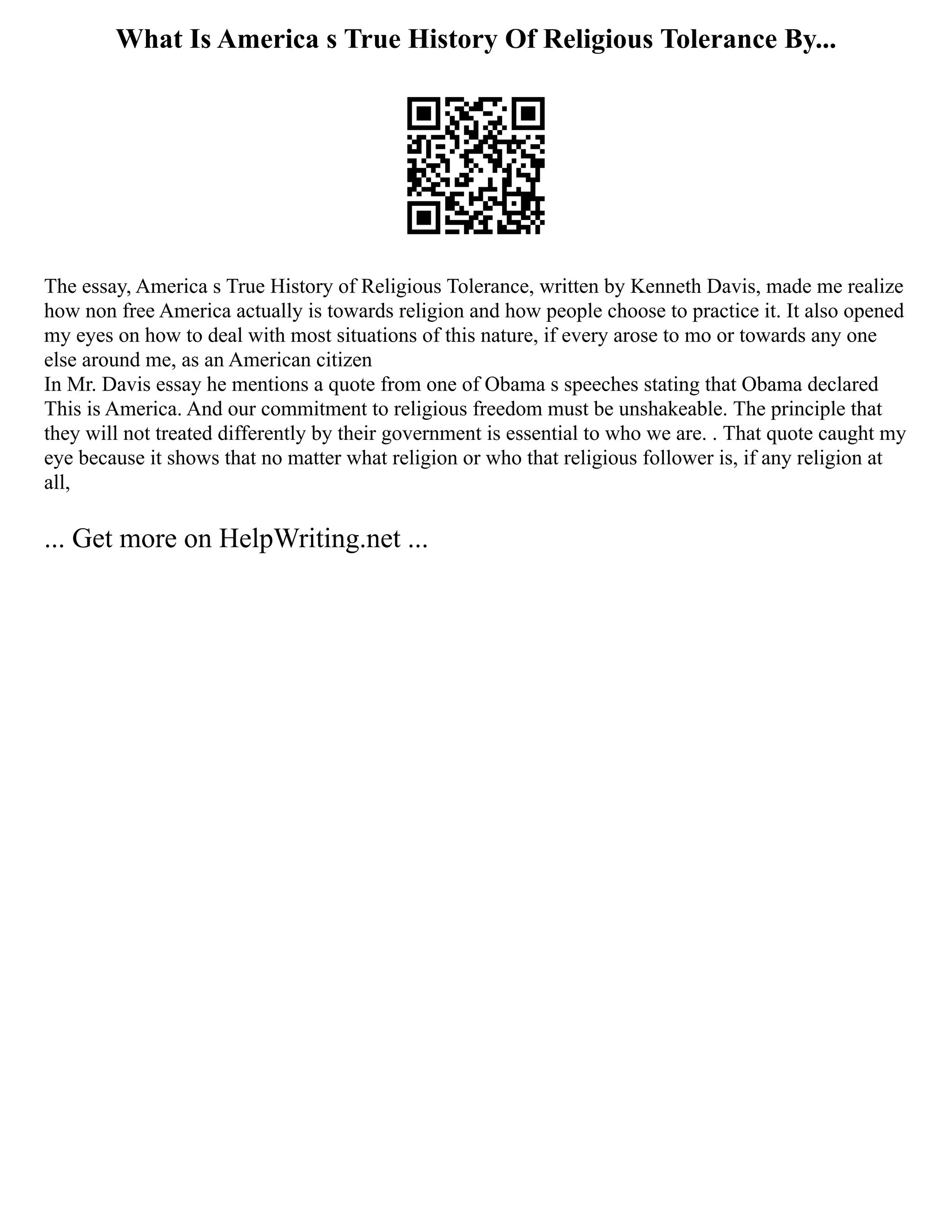 What Is America s True History Of Religious Tolerance By...
The essay, America s True History of Religious Tolerance, written by Kenneth Davis, made me realize
how non free America actually is towards religion and how people choose to practice it. It also opened
my eyes on how to deal with most situations of this nature, if every arose to mo or towards any one
else around me, as an American citizen
In Mr. Davis essay he mentions a quote from one of Obama s speeches stating that Obama declared
This is America. And our commitment to religious freedom must be unshakeable. The principle that
they will not treated differently by their government is essential to who we are. . That quote caught my
eye because it shows that no matter what religion or who that religious follower is, if any religion at
all,
... Get more on HelpWriting.net ...
 