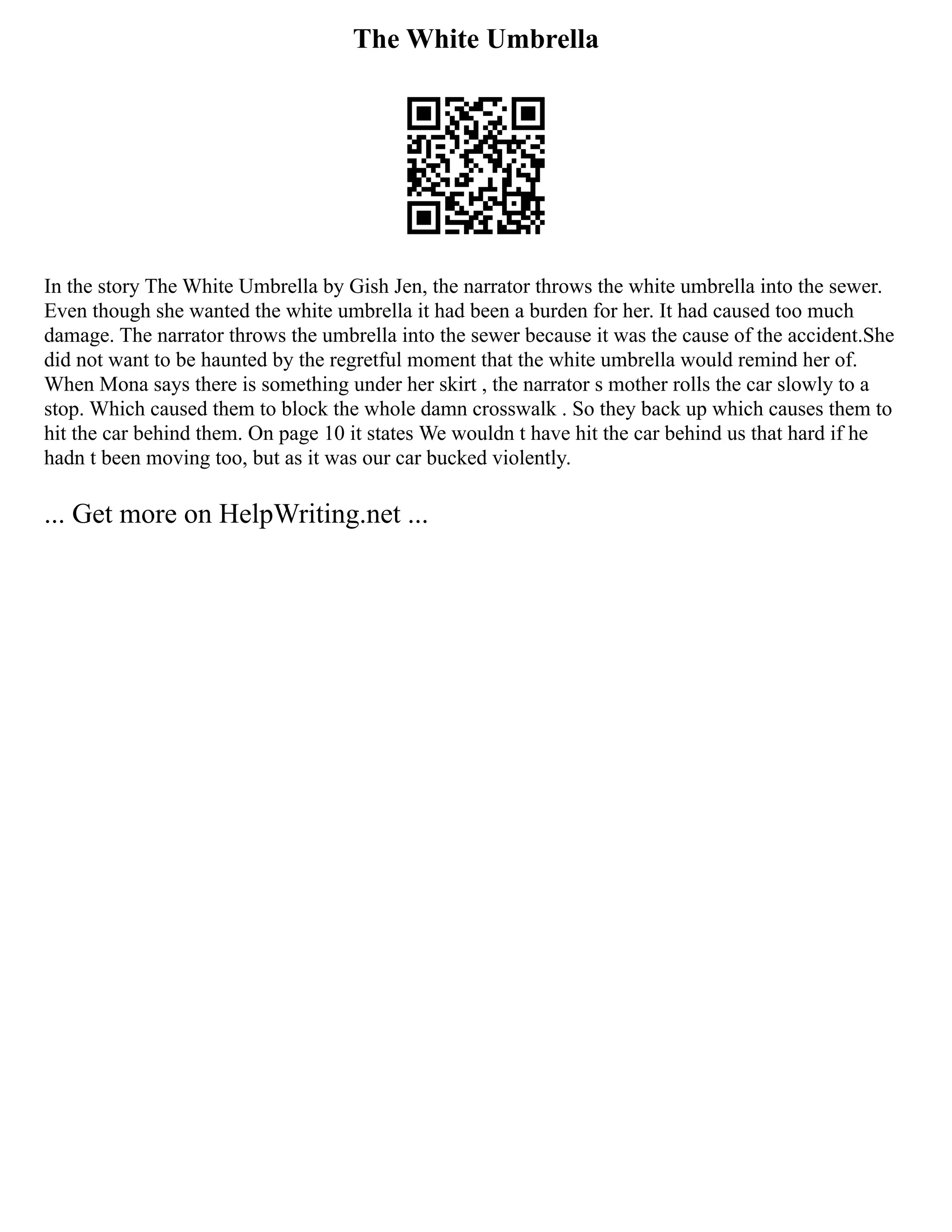 The White Umbrella
In the story The White Umbrella by Gish Jen, the narrator throws the white umbrella into the sewer.
Even though she wanted the white umbrella it had been a burden for her. It had caused too much
damage. The narrator throws the umbrella into the sewer because it was the cause of the accident.She
did not want to be haunted by the regretful moment that the white umbrella would remind her of.
When Mona says there is something under her skirt , the narrator s mother rolls the car slowly to a
stop. Which caused them to block the whole damn crosswalk . So they back up which causes them to
hit the car behind them. On page 10 it states We wouldn t have hit the car behind us that hard if he
hadn t been moving too, but as it was our car bucked violently.
... Get more on HelpWriting.net ...
 