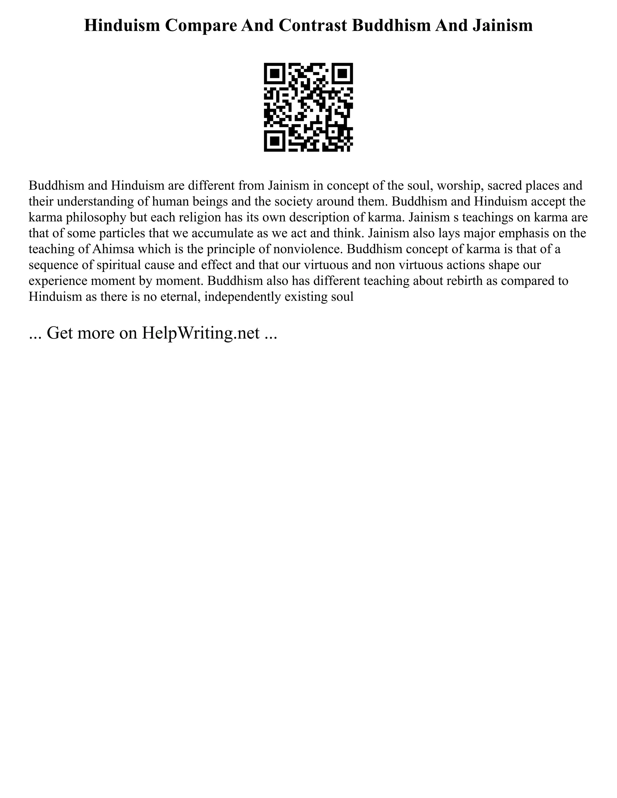 Hinduism Compare And Contrast Buddhism And Jainism
Buddhism and Hinduism are different from Jainism in concept of the soul, worship, sacred places and
their understanding of human beings and the society around them. Buddhism and Hinduism accept the
karma philosophy but each religion has its own description of karma. Jainism s teachings on karma are
that of some particles that we accumulate as we act and think. Jainism also lays major emphasis on the
teaching of Ahimsa which is the principle of nonviolence. Buddhism concept of karma is that of a
sequence of spiritual cause and effect and that our virtuous and non virtuous actions shape our
experience moment by moment. Buddhism also has different teaching about rebirth as compared to
Hinduism as there is no eternal, independently existing soul
... Get more on HelpWriting.net ...
 