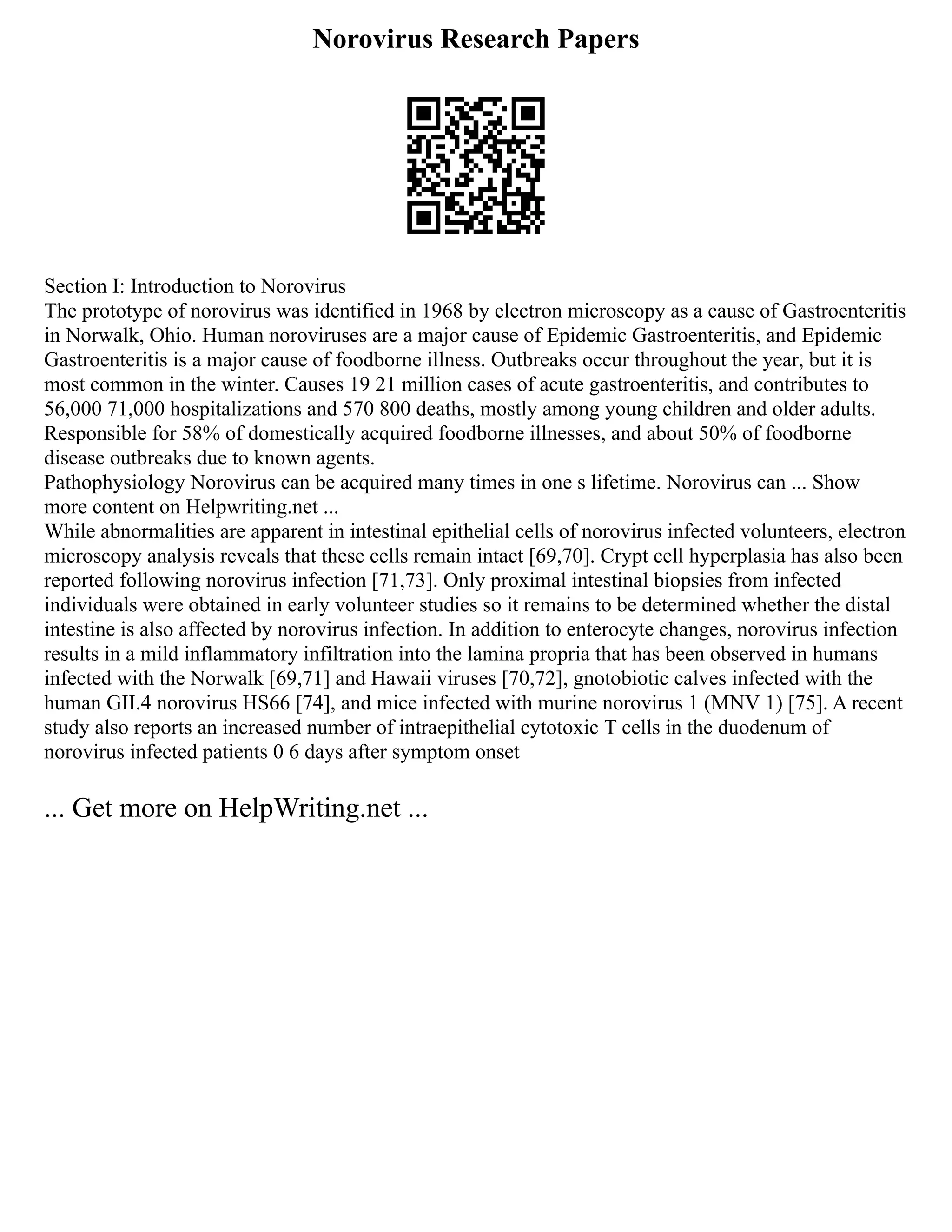 Norovirus Research Papers
Section I: Introduction to Norovirus
The prototype of norovirus was identified in 1968 by electron microscopy as a cause of Gastroenteritis
in Norwalk, Ohio. Human noroviruses are a major cause of Epidemic Gastroenteritis, and Epidemic
Gastroenteritis is a major cause of foodborne illness. Outbreaks occur throughout the year, but it is
most common in the winter. Causes 19 21 million cases of acute gastroenteritis, and contributes to
56,000 71,000 hospitalizations and 570 800 deaths, mostly among young children and older adults.
Responsible for 58% of domestically acquired foodborne illnesses, and about 50% of foodborne
disease outbreaks due to known agents.
Pathophysiology Norovirus can be acquired many times in one s lifetime. Norovirus can ... Show
more content on Helpwriting.net ...
While abnormalities are apparent in intestinal epithelial cells of norovirus infected volunteers, electron
microscopy analysis reveals that these cells remain intact [69,70]. Crypt cell hyperplasia has also been
reported following norovirus infection [71,73]. Only proximal intestinal biopsies from infected
individuals were obtained in early volunteer studies so it remains to be determined whether the distal
intestine is also affected by norovirus infection. In addition to enterocyte changes, norovirus infection
results in a mild inflammatory infiltration into the lamina propria that has been observed in humans
infected with the Norwalk [69,71] and Hawaii viruses [70,72], gnotobiotic calves infected with the
human GII.4 norovirus HS66 [74], and mice infected with murine norovirus 1 (MNV 1) [75]. A recent
study also reports an increased number of intraepithelial cytotoxic T cells in the duodenum of
norovirus infected patients 0 6 days after symptom onset
... Get more on HelpWriting.net ...
 