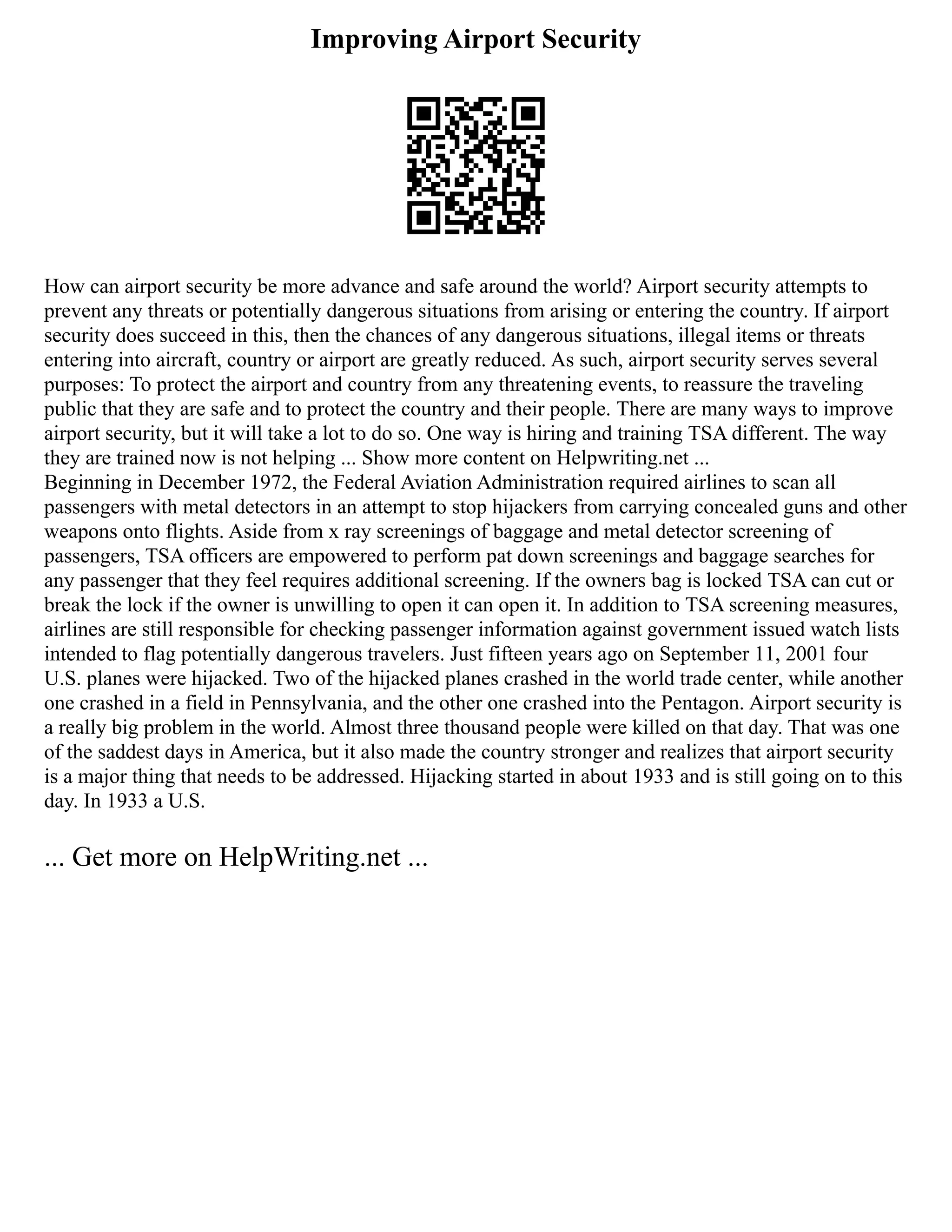 Improving Airport Security
How can airport security be more advance and safe around the world? Airport security attempts to
prevent any threats or potentially dangerous situations from arising or entering the country. If airport
security does succeed in this, then the chances of any dangerous situations, illegal items or threats
entering into aircraft, country or airport are greatly reduced. As such, airport security serves several
purposes: To protect the airport and country from any threatening events, to reassure the traveling
public that they are safe and to protect the country and their people. There are many ways to improve
airport security, but it will take a lot to do so. One way is hiring and training TSA different. The way
they are trained now is not helping ... Show more content on Helpwriting.net ...
Beginning in December 1972, the Federal Aviation Administration required airlines to scan all
passengers with metal detectors in an attempt to stop hijackers from carrying concealed guns and other
weapons onto flights. Aside from x ray screenings of baggage and metal detector screening of
passengers, TSA officers are empowered to perform pat down screenings and baggage searches for
any passenger that they feel requires additional screening. If the owners bag is locked TSA can cut or
break the lock if the owner is unwilling to open it can open it. In addition to TSA screening measures,
airlines are still responsible for checking passenger information against government issued watch lists
intended to flag potentially dangerous travelers. Just fifteen years ago on September 11, 2001 four
U.S. planes were hijacked. Two of the hijacked planes crashed in the world trade center, while another
one crashed in a field in Pennsylvania, and the other one crashed into the Pentagon. Airport security is
a really big problem in the world. Almost three thousand people were killed on that day. That was one
of the saddest days in America, but it also made the country stronger and realizes that airport security
is a major thing that needs to be addressed. Hijacking started in about 1933 and is still going on to this
day. In 1933 a U.S.
... Get more on HelpWriting.net ...
 