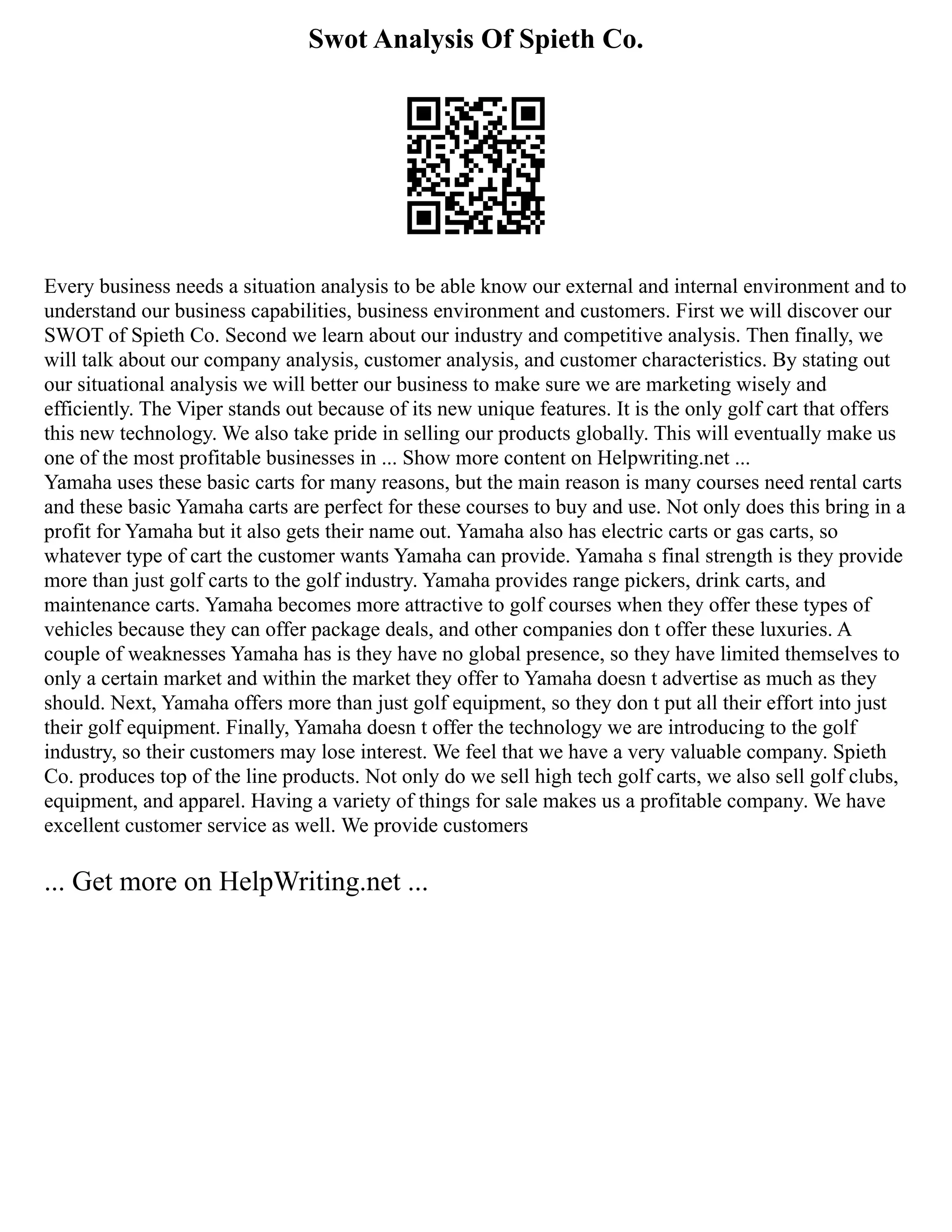 Swot Analysis Of Spieth Co.
Every business needs a situation analysis to be able know our external and internal environment and to
understand our business capabilities, business environment and customers. First we will discover our
SWOT of Spieth Co. Second we learn about our industry and competitive analysis. Then finally, we
will talk about our company analysis, customer analysis, and customer characteristics. By stating out
our situational analysis we will better our business to make sure we are marketing wisely and
efficiently. The Viper stands out because of its new unique features. It is the only golf cart that offers
this new technology. We also take pride in selling our products globally. This will eventually make us
one of the most profitable businesses in ... Show more content on Helpwriting.net ...
Yamaha uses these basic carts for many reasons, but the main reason is many courses need rental carts
and these basic Yamaha carts are perfect for these courses to buy and use. Not only does this bring in a
profit for Yamaha but it also gets their name out. Yamaha also has electric carts or gas carts, so
whatever type of cart the customer wants Yamaha can provide. Yamaha s final strength is they provide
more than just golf carts to the golf industry. Yamaha provides range pickers, drink carts, and
maintenance carts. Yamaha becomes more attractive to golf courses when they offer these types of
vehicles because they can offer package deals, and other companies don t offer these luxuries. A
couple of weaknesses Yamaha has is they have no global presence, so they have limited themselves to
only a certain market and within the market they offer to Yamaha doesn t advertise as much as they
should. Next, Yamaha offers more than just golf equipment, so they don t put all their effort into just
their golf equipment. Finally, Yamaha doesn t offer the technology we are introducing to the golf
industry, so their customers may lose interest. We feel that we have a very valuable company. Spieth
Co. produces top of the line products. Not only do we sell high tech golf carts, we also sell golf clubs,
equipment, and apparel. Having a variety of things for sale makes us a profitable company. We have
excellent customer service as well. We provide customers
... Get more on HelpWriting.net ...
 