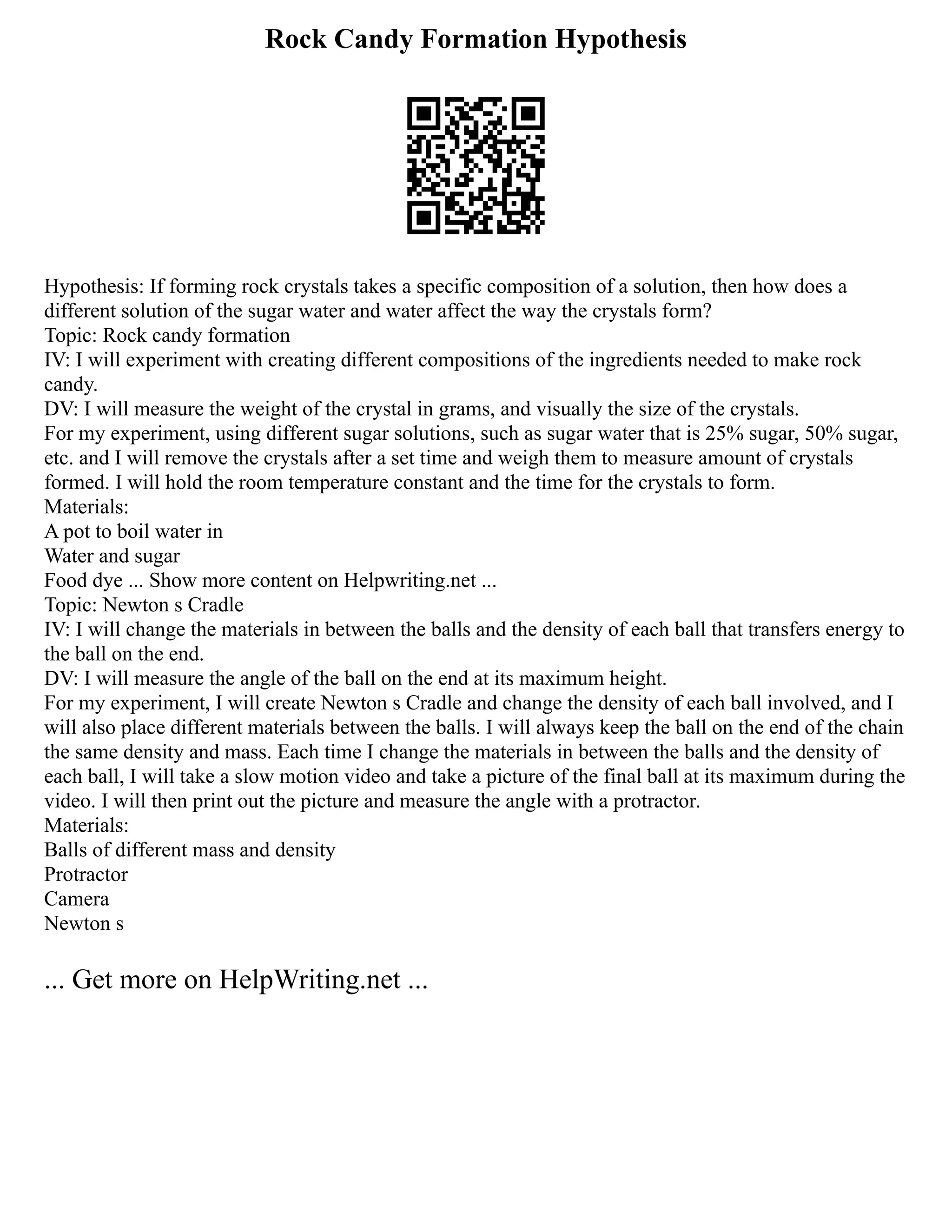 Rock Candy Formation Hypothesis
Hypothesis: If forming rock crystals takes a specific composition of a solution, then how does a
different solution of the sugar water and water affect the way the crystals form?
Topic: Rock candy formation
IV: I will experiment with creating different compositions of the ingredients needed to make rock
candy.
DV: I will measure the weight of the crystal in grams, and visually the size of the crystals.
For my experiment, using different sugar solutions, such as sugar water that is 25% sugar, 50% sugar,
etc. and I will remove the crystals after a set time and weigh them to measure amount of crystals
formed. I will hold the room temperature constant and the time for the crystals to form.
Materials:
A pot to boil water in
Water and sugar
Food dye ... Show more content on Helpwriting.net ...
Topic: Newton s Cradle
IV: I will change the materials in between the balls and the density of each ball that transfers energy to
the ball on the end.
DV: I will measure the angle of the ball on the end at its maximum height.
For my experiment, I will create Newton s Cradle and change the density of each ball involved, and I
will also place different materials between the balls. I will always keep the ball on the end of the chain
the same density and mass. Each time I change the materials in between the balls and the density of
each ball, I will take a slow motion video and take a picture of the final ball at its maximum during the
video. I will then print out the picture and measure the angle with a protractor.
Materials:
Balls of different mass and density
Protractor
Camera
Newton s
... Get more on HelpWriting.net ...
 
