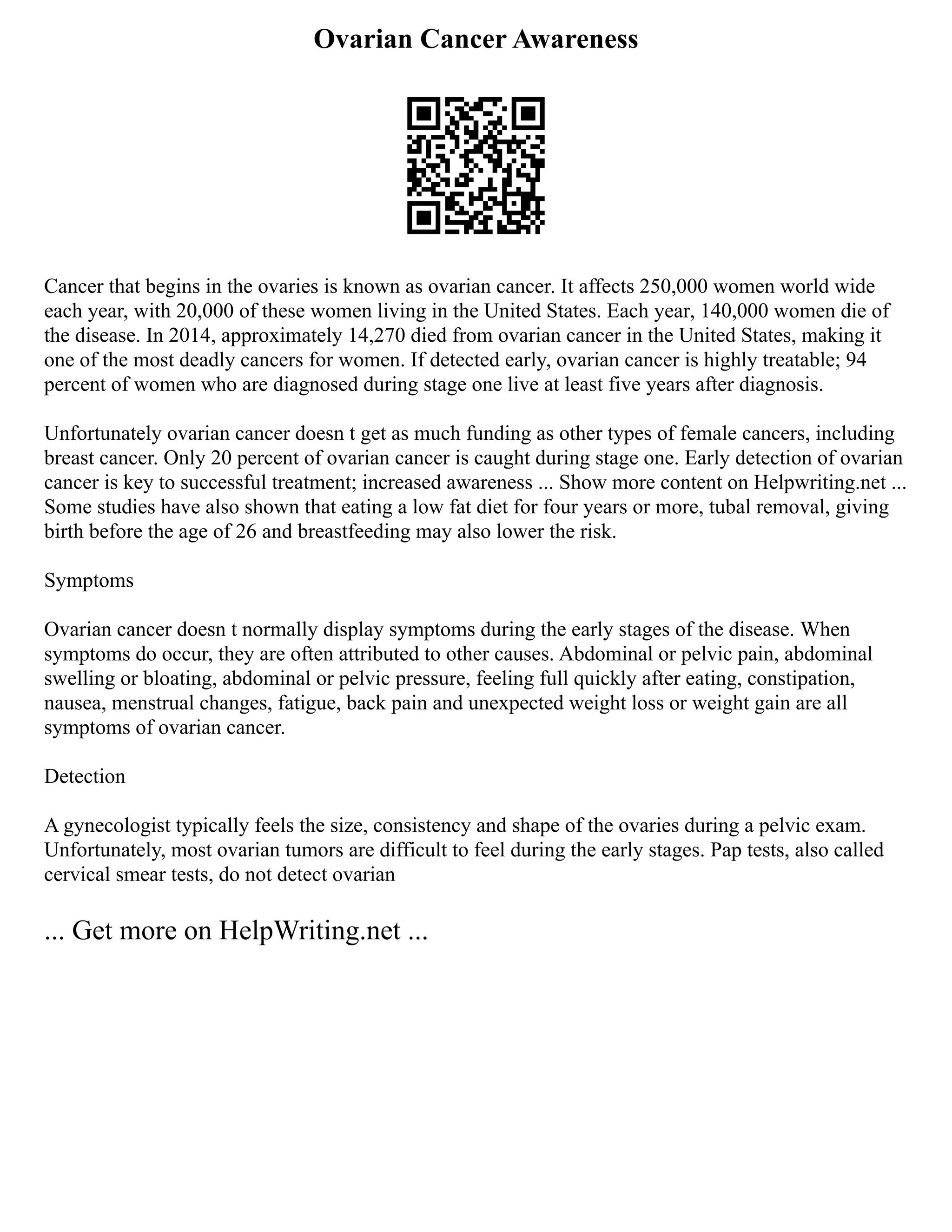 Ovarian Cancer Awareness
Cancer that begins in the ovaries is known as ovarian cancer. It affects 250,000 women world wide
each year, with 20,000 of these women living in the United States. Each year, 140,000 women die of
the disease. In 2014, approximately 14,270 died from ovarian cancer in the United States, making it
one of the most deadly cancers for women. If detected early, ovarian cancer is highly treatable; 94
percent of women who are diagnosed during stage one live at least five years after diagnosis.
Unfortunately ovarian cancer doesn t get as much funding as other types of female cancers, including
breast cancer. Only 20 percent of ovarian cancer is caught during stage one. Early detection of ovarian
cancer is key to successful treatment; increased awareness ... Show more content on Helpwriting.net ...
Some studies have also shown that eating a low fat diet for four years or more, tubal removal, giving
birth before the age of 26 and breastfeeding may also lower the risk.
Symptoms
Ovarian cancer doesn t normally display symptoms during the early stages of the disease. When
symptoms do occur, they are often attributed to other causes. Abdominal or pelvic pain, abdominal
swelling or bloating, abdominal or pelvic pressure, feeling full quickly after eating, constipation,
nausea, menstrual changes, fatigue, back pain and unexpected weight loss or weight gain are all
symptoms of ovarian cancer.
Detection
A gynecologist typically feels the size, consistency and shape of the ovaries during a pelvic exam.
Unfortunately, most ovarian tumors are difficult to feel during the early stages. Pap tests, also called
cervical smear tests, do not detect ovarian
... Get more on HelpWriting.net ...
 