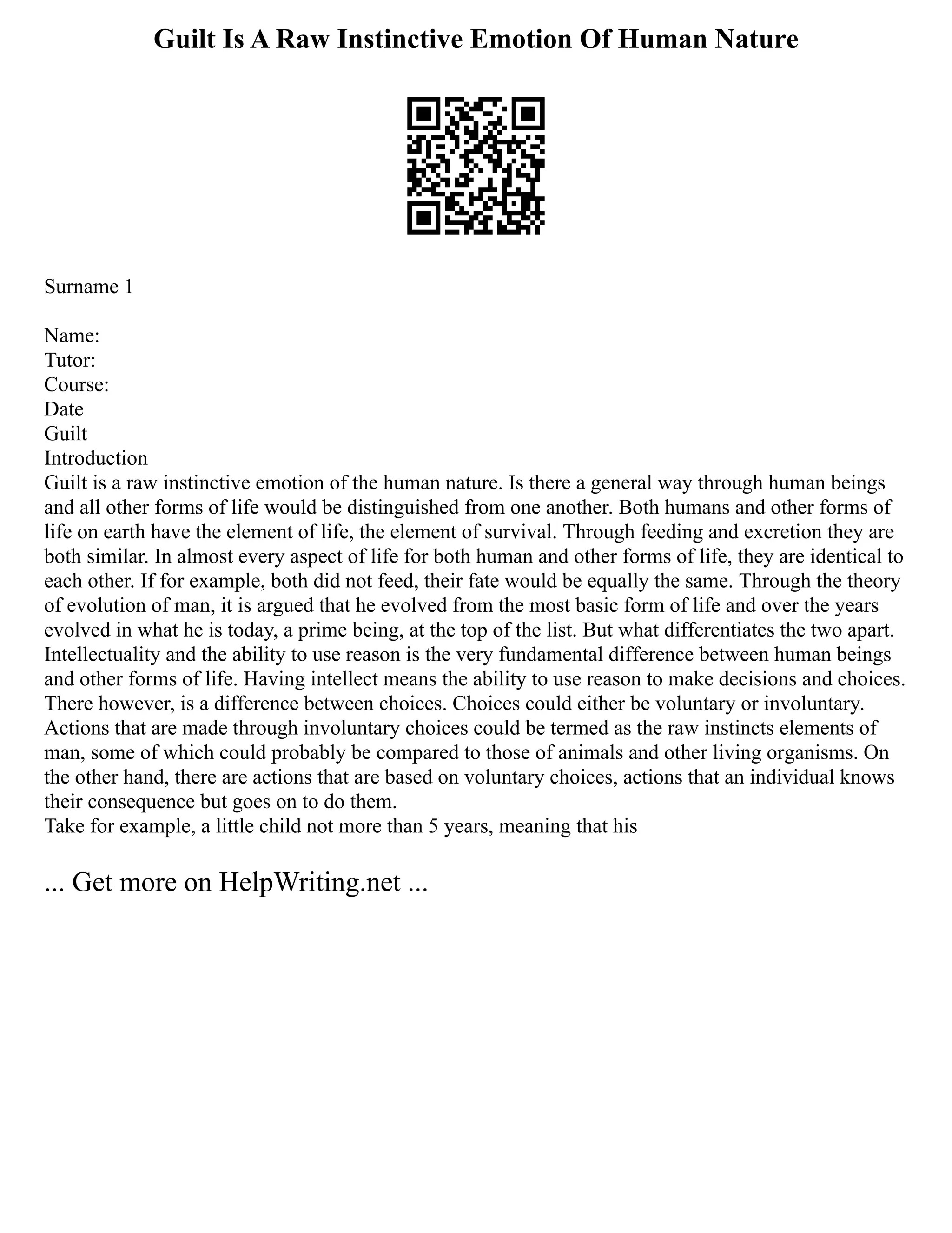 Guilt Is A Raw Instinctive Emotion Of Human Nature
Surname 1
Name:
Tutor:
Course:
Date
Guilt
Introduction
Guilt is a raw instinctive emotion of the human nature. Is there a general way through human beings
and all other forms of life would be distinguished from one another. Both humans and other forms of
life on earth have the element of life, the element of survival. Through feeding and excretion they are
both similar. In almost every aspect of life for both human and other forms of life, they are identical to
each other. If for example, both did not feed, their fate would be equally the same. Through the theory
of evolution of man, it is argued that he evolved from the most basic form of life and over the years
evolved in what he is today, a prime being, at the top of the list. But what differentiates the two apart.
Intellectuality and the ability to use reason is the very fundamental difference between human beings
and other forms of life. Having intellect means the ability to use reason to make decisions and choices.
There however, is a difference between choices. Choices could either be voluntary or involuntary.
Actions that are made through involuntary choices could be termed as the raw instincts elements of
man, some of which could probably be compared to those of animals and other living organisms. On
the other hand, there are actions that are based on voluntary choices, actions that an individual knows
their consequence but goes on to do them.
Take for example, a little child not more than 5 years, meaning that his
... Get more on HelpWriting.net ...
 