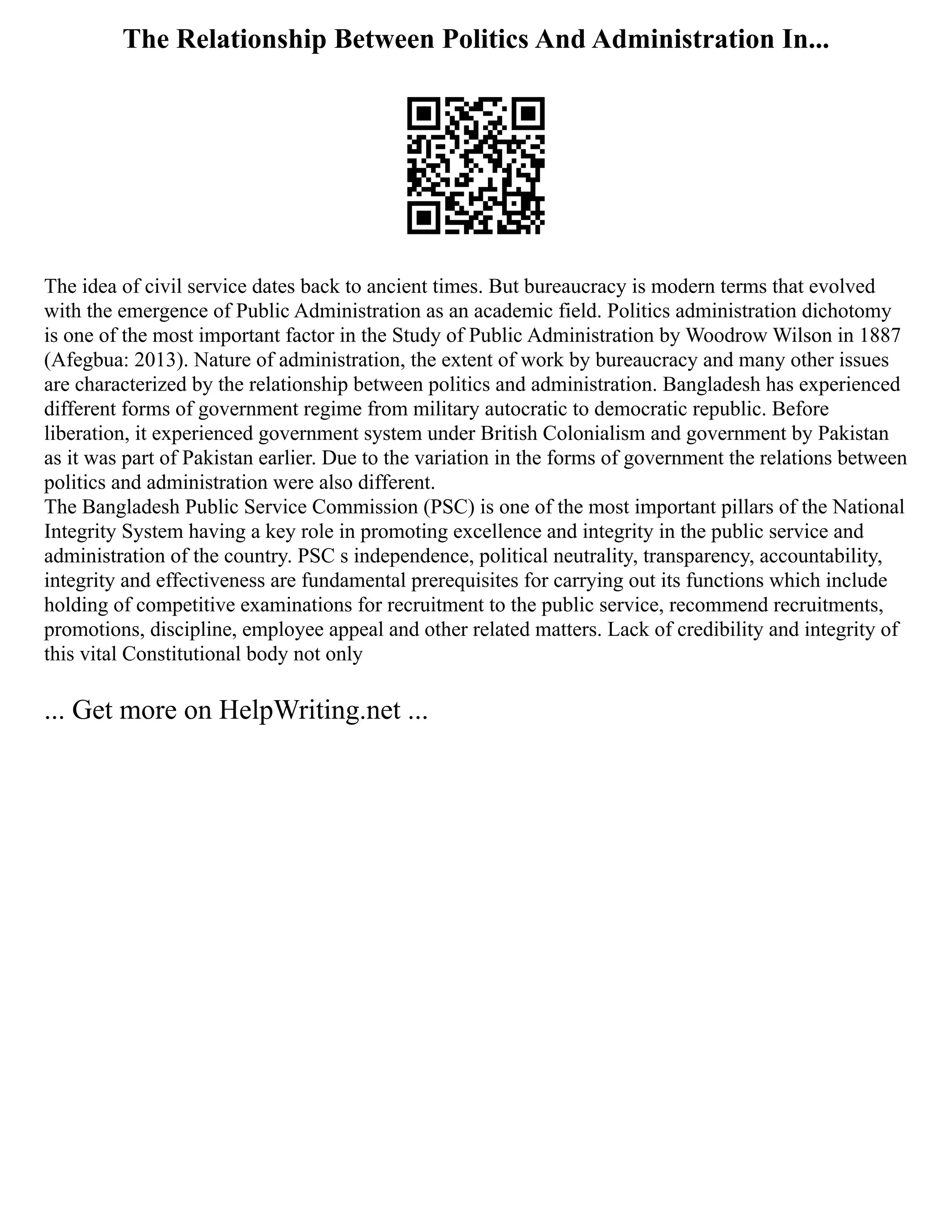 The Relationship Between Politics And Administration In...
The idea of civil service dates back to ancient times. But bureaucracy is modern terms that evolved
with the emergence of Public Administration as an academic field. Politics administration dichotomy
is one of the most important factor in the Study of Public Administration by Woodrow Wilson in 1887
(Afegbua: 2013). Nature of administration, the extent of work by bureaucracy and many other issues
are characterized by the relationship between politics and administration. Bangladesh has experienced
different forms of government regime from military autocratic to democratic republic. Before
liberation, it experienced government system under British Colonialism and government by Pakistan
as it was part of Pakistan earlier. Due to the variation in the forms of government the relations between
politics and administration were also different.
The Bangladesh Public Service Commission (PSC) is one of the most important pillars of the National
Integrity System having a key role in promoting excellence and integrity in the public service and
administration of the country. PSC s independence, political neutrality, transparency, accountability,
integrity and effectiveness are fundamental prerequisites for carrying out its functions which include
holding of competitive examinations for recruitment to the public service, recommend recruitments,
promotions, discipline, employee appeal and other related matters. Lack of credibility and integrity of
this vital Constitutional body not only
... Get more on HelpWriting.net ...
 