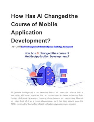 How Has AI Changedthe
Course of Mobile
Application
Development?
July14,2022DashTechnologiesIncArtificialIntelligence,MobileApp Development
AI (artificial intelligence) is an extensive branch of computer science that is
associated with smart machines that can perform complex tasks by learning from
human intelligence. Nowadays, customers have become very demanding. Many of
us might think of AI as a recent phenomenon, but it has been around since the
1950s when Arthur Samuel developed a checker-playing computer program.
 