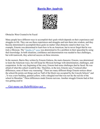 Barrio Boy Analysis
Obstacles Were Created to be Faced
Many people have different ways to accomplish their goals which depends on their experiences and
struggles in life. They can use these experiences and struggles and turn them into wisdom, and they
become determined to accomplish these goals no matter what obstacles stand in their way. For
example, Ernesto was determined to learn how to be an American, but to never forget that he was
truly a Mexican. The "Apollo 13" crew was determined to fix a problem in their spaceship by using
their knowledge. In both situations, confidence and determination was needed to face challenges,
but with teamwork, they acheived success on these missions.
In the memoir, Barrio Boy written by Ernesto Galarza, the main character, Ernesto, was determined
to learn the American ways, but still keep his Mexican heritage with determination, challenges, and
cooperation. In the very beginning of the story, Ernesto had some challenges that he faced. He was
afraid of what this school would be like. Therefore, in the text, Ernesto says,"I noticed other
differences, none of them very reassuring." There are many different things Ernesto notices about
the school.He points out things such as,"half of the block was occupied by the Lincoln School," and
,"it was a new building ,painted yellow, with a shingled roof that was not ike the red tile of the
school in Mazatlan." These differences made Ernesto nervous. Another struggle Ernesto had at first
was getting used to
... Get more on HelpWriting.net ...
 