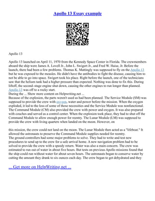 Apollo 13 Essay example
Apollo 13
Apollo 13 launched on April 11, 1970 from the Kennedy Space Center in Florida. The crewmembers
aboard the ship were James A. Lovell Jr., John L. Swigert Jr., and Fred W. Haise, Jr. Before the
launch, there had been a few problems. Thomas K. Mattingly was supposed to fly on the Apollo 13
but he was exposed to the measles. He didn't have the antibodies to fight the disease, causing him to
not be able to go into space. Swigert took his place. Right before the launch, one of the technicians
saw that the helium tank had a higher pressure than expected. Nothing was done to fix this. During
liftoff, the second–stage engine shut down, causing the other engines to run longer than planned.
Apollo 13 was off to a rocky start.
During the ... Show more content on Helpwriting.net ...
Because of the explosion, the parts weren't used as had been planned. The Service Module (SM) was
supposed to provide the crew with oxygen, water and power before the mission. When the oxygen
exploded, it led to the loss of some of those necessities and the Service Module was nonfunctional.
The Command Module (CM) also provided the crew with power and oxygen. It was also prepared
with couches and served as a control center. When the explosion took place, they had to shut off the
Command Module to allow enough power for reentry. The Lunar Module (LM) was supposed to
provide the crew with living quarters when landed on the moon. However, on
this mission, the crew could not land on the moon. The Lunar Module then acted as a "lifeboat." It
allowed the astronauts to preserve the Command Module supplies needed for reentry.
The ground controllers had some major problems to solve. They had to write and test new
procedures to send up to the crew for a safe arrival home. A new navigation problem had to be
solved to provide the crew with a speedy return. Water was also a main concern. The crew was
estimated to run out of water in about five hours. But tests on previous Apollo missions found that
the ship could run without water for about seven hours. The astronauts began to conserve water by
cutting the amount they drank to six ounces each day. The crew began to get dehydrated and they
... Get more on HelpWriting.net ...
 