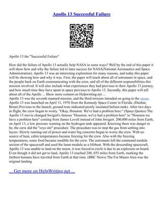 Apollo 13 Successful Failure
Apollo 13 the "Successful Failure"
How did the failure of Apollo 13 actually help NASA in some ways? Well by the end of this paper it
will show how and why the failure led to later success for NASA(National Aeronautics and Space
Administration). Apollo 13 was an interesting exploration for many reasons, and today this paper
will be showing how and why it was. First, the paper will teach about all of astronauts in space, and
the people back on Earth communicating with the crew, and all of the different responsibilities this
mission involved. It will also include what experiences they had previous to their Apollo 13 journey,
and how much time they have spent in space previous to Apollo 13. Secondly, this paper will tell
about all of the Apollo ... Show more content on Helpwriting.net ...
Apollo 13 was the seventh manned mission, and the third mission intended on going to the moon.
Apollo 13 was launched on April 11, 1970 from the Kennedy Space Center in Florida. (Dunbar,
Brian) Previous to the launch, ground tests indicated poorly insulated helium tanks. After two days
in flight, the crew began to worry. "Okay, Houston. We've had a problem here." (Space Quotes) The
Apollo 13 movie changed Swigert's famous "Houston, we've had a problem here" to "Houston we
have a problem here" coming from James Lovell instead of John Swigert. 200,000 miles from Earth,
on April 13, a low pressure warning on the hydrogen tank appeared. Knowing there was danger to
be, the crew did the "cryo stir" procedure. The procedure was to stop the gas from settling into
layers. Slowly running out of power and water big concerns began to worry the crew. With no
source of heat, cabin temperatures became freezing for the crew. Also with the freezing
temperatures, some food became inedible for the crew. The astronauts left the command module
section of the spacecraft and used the lunar module as a lifeboat. With the descending spacecraft,
Apollo 13 was unable to land on the moon, it was forced to circle it due to an explosion on board.
Even though it did not get to land, Apollo 13 reached 248, 655 miles from Earth, marking the
farthest humans have traveled from Earth at that time. (BBC News) The Fra Mauro Area was the
original landing
... Get more on HelpWriting.net ...
 
