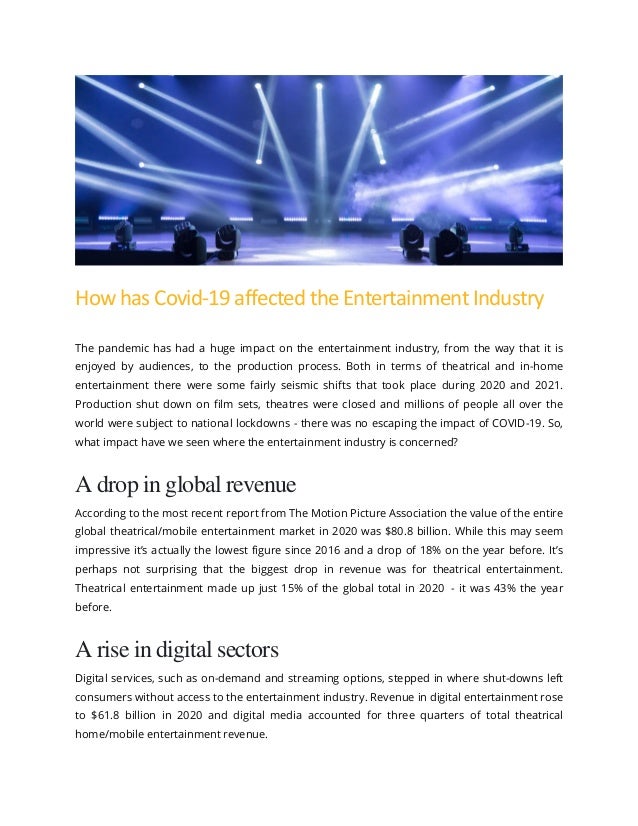 How has Covid-19 affected the Entertainment Industry
The pandemic has had a huge impact on the entertainment industry, from the way that it is
enjoyed by audiences, to the production process. Both in terms of theatrical and in-home
entertainment there were some fairly seismic shifts that took place during 2020 and 2021.
Production shut down on film sets, theatres were closed and millions of people all over the
world were subject to national lockdowns - there was no escaping the impact of COVID-19. So,
what impact have we seen where the entertainment industry is concerned?
A drop in global revenue
According to the most recent report from The Motion Picture Association the value of the entire
global theatrical/mobile entertainment market in 2020 was $80.8 billion. While this may seem
impressive it’s actually the lowest figure since 2016 and a drop of 18% on the year before. It’s
perhaps not surprising that the biggest drop in revenue was for theatrical entertainment.
Theatrical entertainment made up just 15% of the global total in 2020 - it was 43% the year
before.
A rise in digital sectors
Digital services, such as on-demand and streaming options, stepped in where shut-downs left
consumers without access to the entertainment industry. Revenue in digital entertainment rose
to $61.8 billion in 2020 and digital media accounted for three quarters of total theatrical
home/mobile entertainment revenue.
 