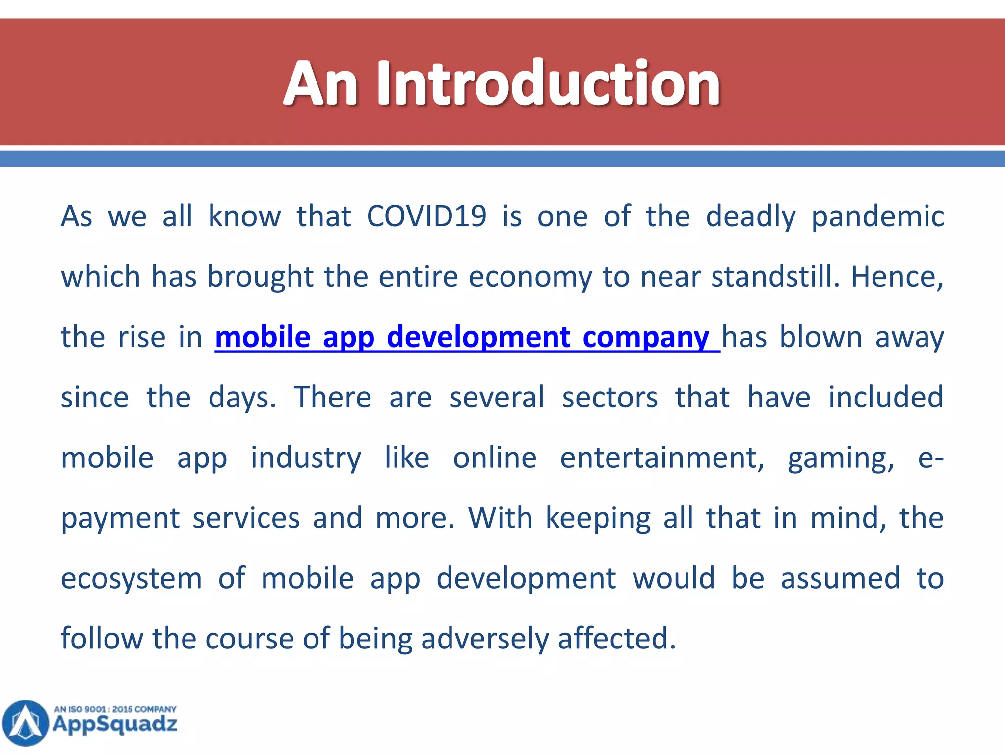 As we all know that COVID19 is one of the deadly pandemic
which has brought the entire economy to near standstill. Hence,
the rise in mobile app development company has blown away
since the days. There are several sectors that have included
mobile app industry like online entertainment, gaming, e-
payment services and more. With keeping all that in mind, the
ecosystem of mobile app development would be assumed to
follow the course of being adversely affected.
 