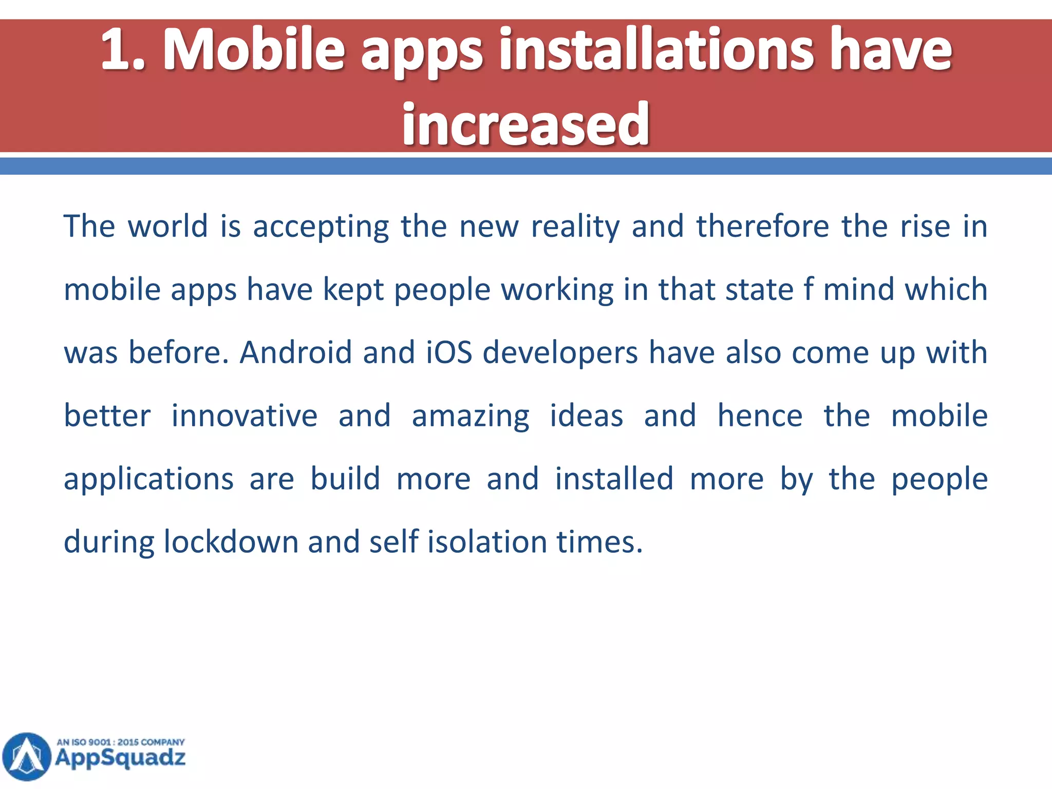 The world is accepting the new reality and therefore the rise in
mobile apps have kept people working in that state f mind which
was before. Android and iOS developers have also come up with
better innovative and amazing ideas and hence the mobile
applications are build more and installed more by the people
during lockdown and self isolation times.
 