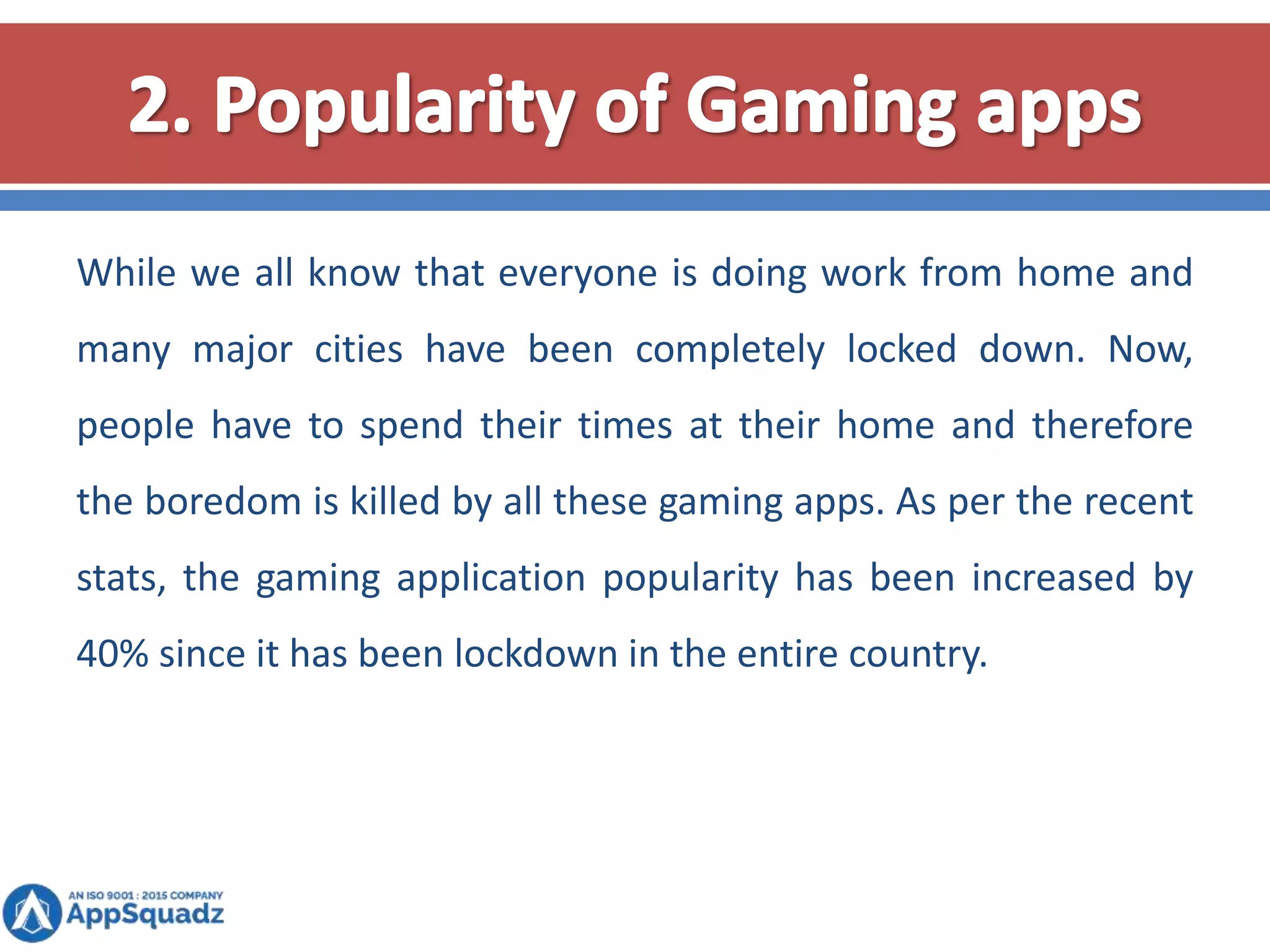 While we all know that everyone is doing work from home and
many major cities have been completely locked down. Now,
people have to spend their times at their home and therefore
the boredom is killed by all these gaming apps. As per the recent
stats, the gaming application popularity has been increased by
40% since it has been lockdown in the entire country.
 