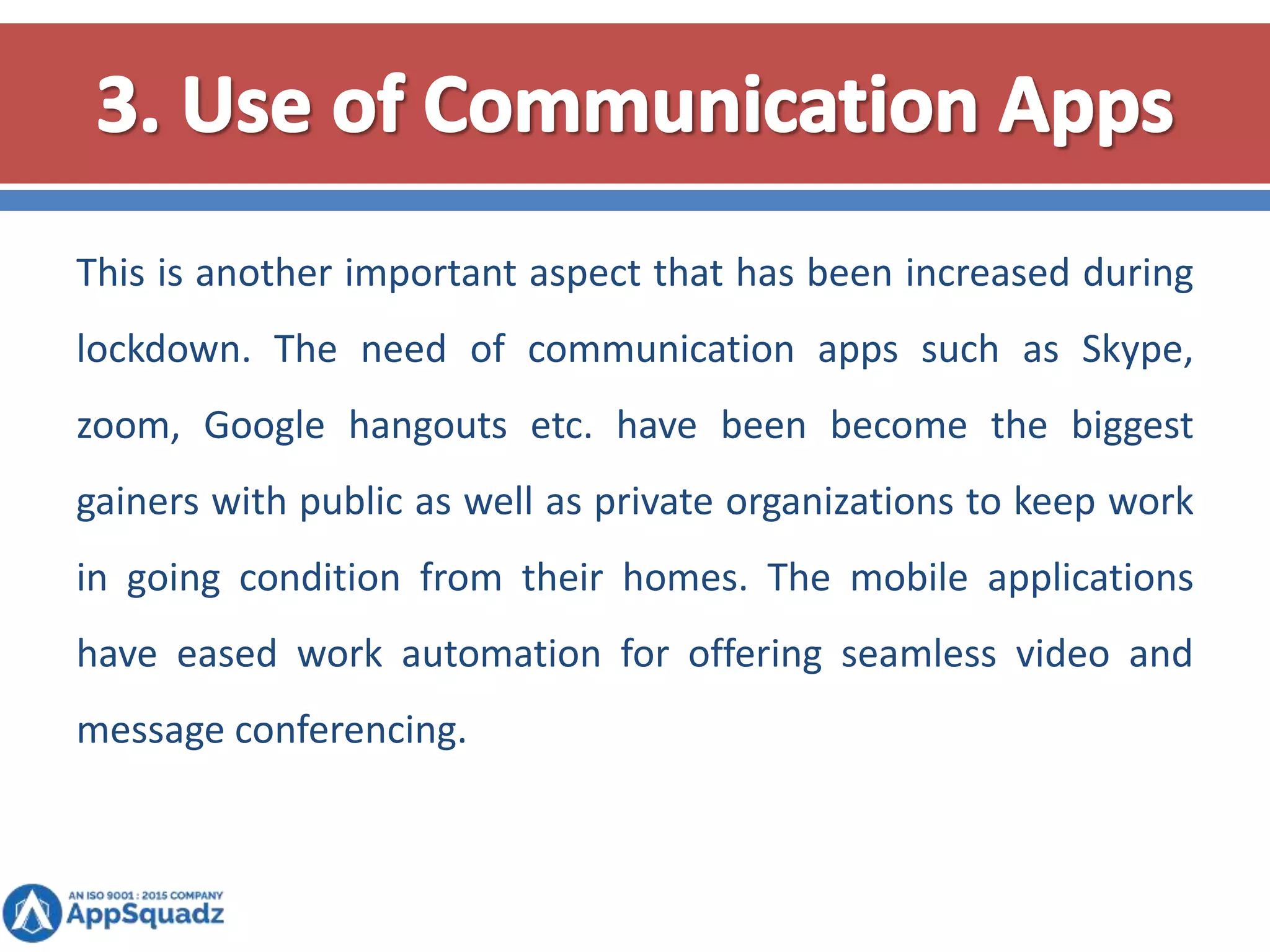 This is another important aspect that has been increased during
lockdown. The need of communication apps such as Skype,
zoom, Google hangouts etc. have been become the biggest
gainers with public as well as private organizations to keep work
in going condition from their homes. The mobile applications
have eased work automation for offering seamless video and
message conferencing.
 