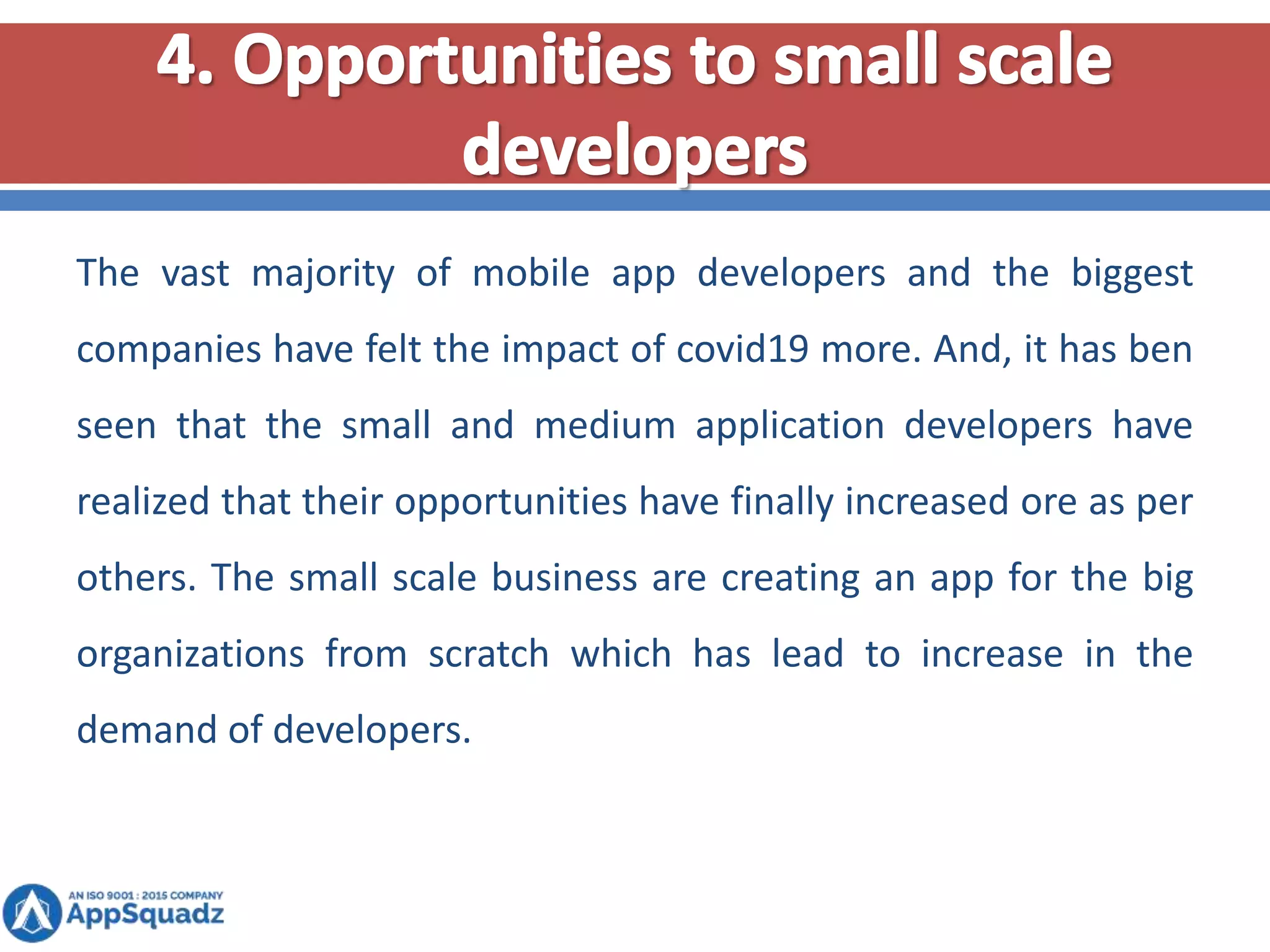The vast majority of mobile app developers and the biggest
companies have felt the impact of covid19 more. And, it has ben
seen that the small and medium application developers have
realized that their opportunities have finally increased ore as per
others. The small scale business are creating an app for the big
organizations from scratch which has lead to increase in the
demand of developers.
 