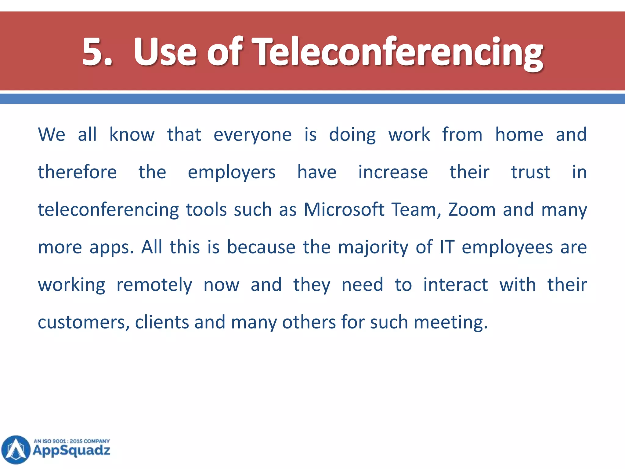 We all know that everyone is doing work from home and
therefore the employers have increase their trust in
teleconferencing tools such as Microsoft Team, Zoom and many
more apps. All this is because the majority of IT employees are
working remotely now and they need to interact with their
customers, clients and many others for such meeting.
 
