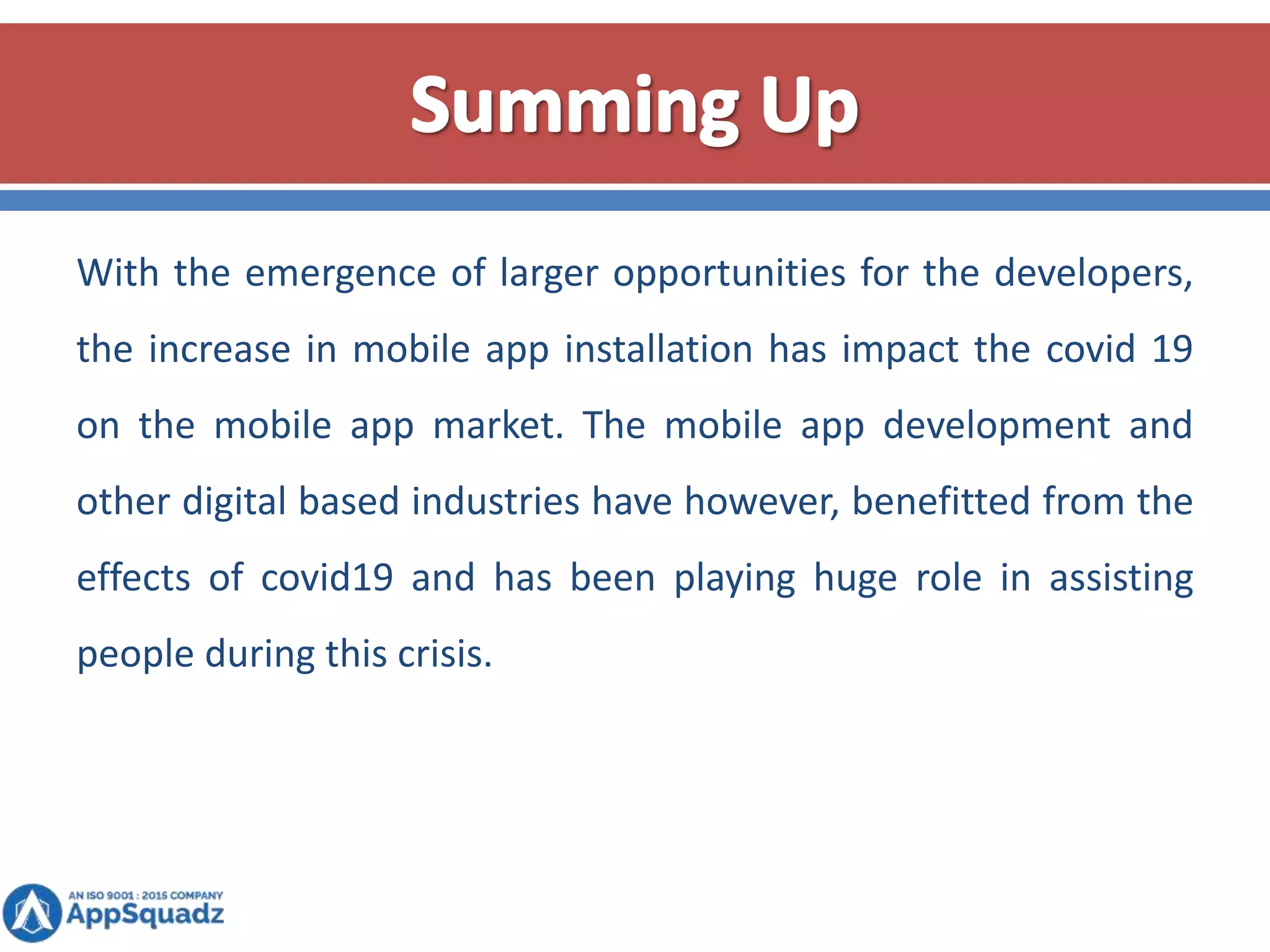 With the emergence of larger opportunities for the developers,
the increase in mobile app installation has impact the covid 19
on the mobile app market. The mobile app development and
other digital based industries have however, benefitted from the
effects of covid19 and has been playing huge role in assisting
people during this crisis.
 