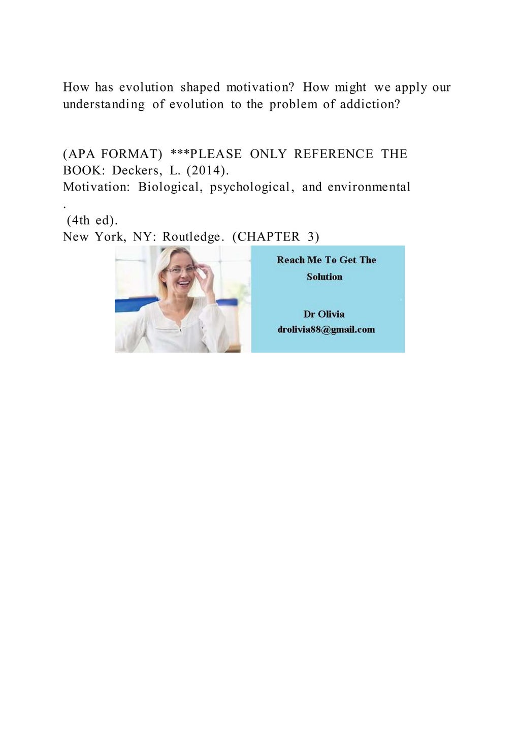 How has evolution shaped motivation? How might we apply our
understanding of evolution to the problem of addiction?
(APA FORMAT) ***PLEASE ONLY REFERENCE THE
BOOK: Deckers, L. (2014).
Motivation: Biological, psychological, and environmental
.
(4th ed).
New York, NY: Routledge. (CHAPTER 3)